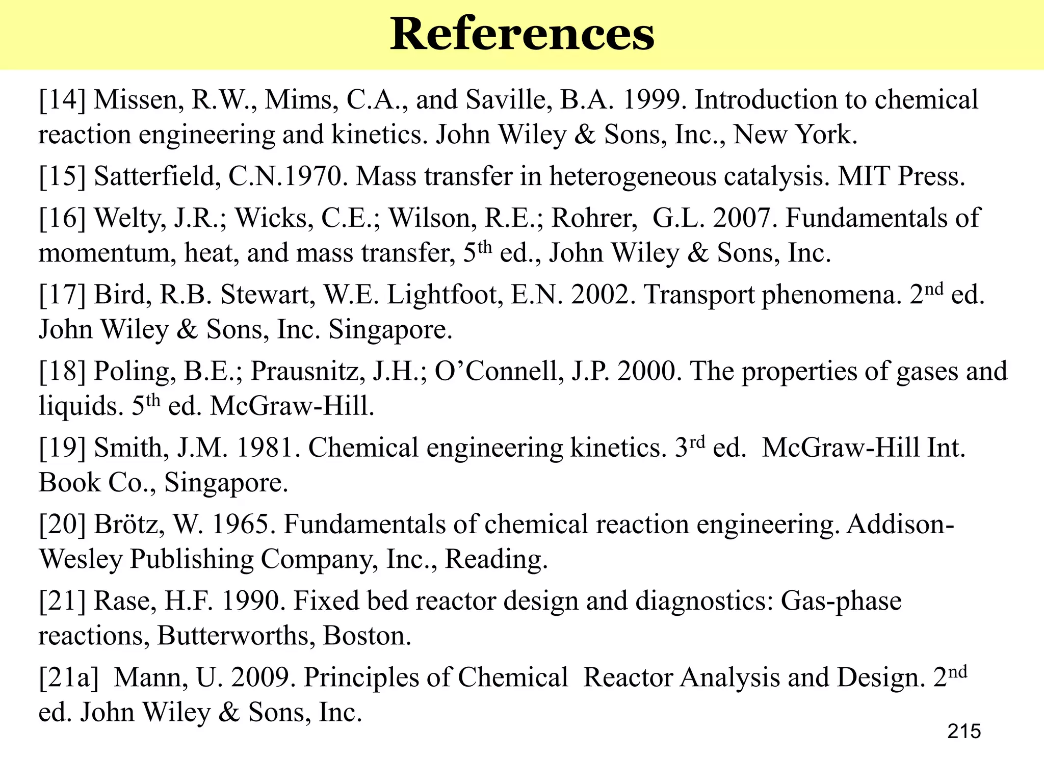 215
References
[14] Missen, R.W., Mims, C.A., and Saville, B.A. 1999. Introduction to chemical
reaction engineering and kinetics. John Wiley & Sons, Inc., New York.
[15] Satterfield, C.N.1970. Mass transfer in heterogeneous catalysis. MIT Press.
[16] Welty, J.R.; Wicks, C.E.; Wilson, R.E.; Rohrer, G.L. 2007. Fundamentals of
momentum, heat, and mass transfer, 5th ed., John Wiley & Sons, Inc.
[17] Bird, R.B. Stewart, W.E. Lightfoot, E.N. 2002. Transport phenomena. 2nd ed.
John Wiley & Sons, Inc. Singapore.
[18] Poling, B.E.; Prausnitz, J.H.; O’Connell, J.P. 2000. The properties of gases and
liquids. 5th ed. McGraw-Hill.
[19] Smith, J.M. 1981. Chemical engineering kinetics. 3rd ed. McGraw-Hill Int.
Book Co., Singapore.
[20] Brötz, W. 1965. Fundamentals of chemical reaction engineering. Addison-
Wesley Publishing Company, Inc., Reading.
[21] Rase, H.F. 1990. Fixed bed reactor design and diagnostics: Gas-phase
reactions, Butterworths, Boston.
[21a] Mann, U. 2009. Principles of Chemical Reactor Analysis and Design. 2nd
ed. John Wiley & Sons, Inc.
 