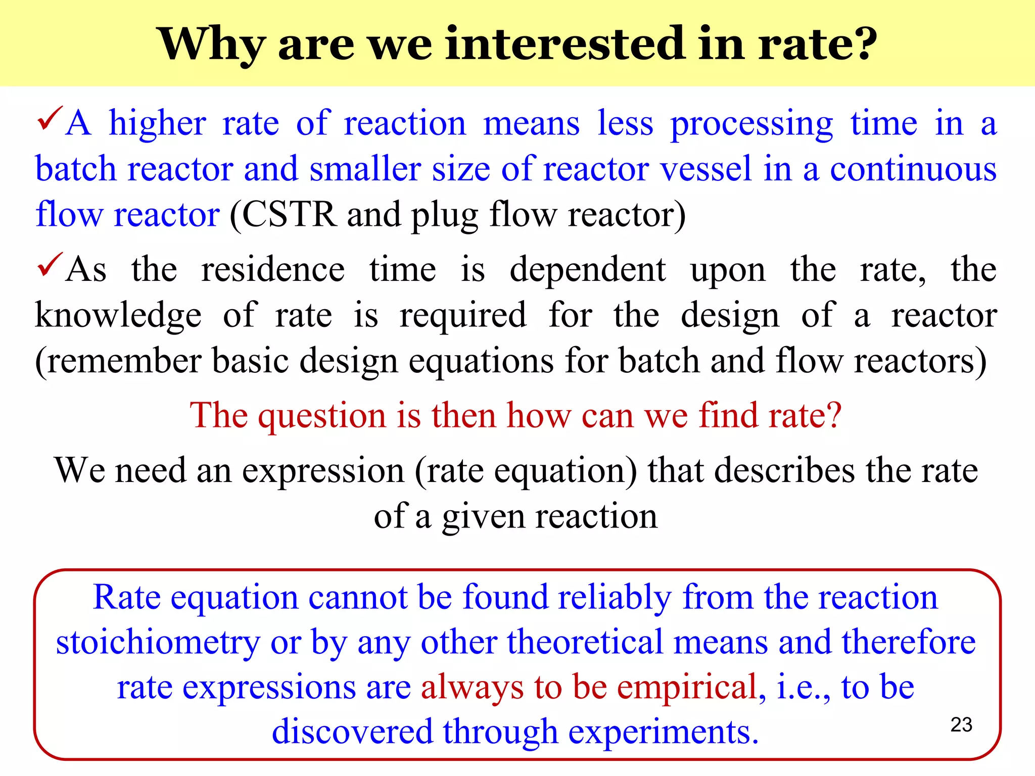 23
A higher rate of reaction means less processing time in a
batch reactor and smaller size of reactor vessel in a continuous
flow reactor (CSTR and plug flow reactor)
As the residence time is dependent upon the rate, the
knowledge of rate is required for the design of a reactor
(remember basic design equations for batch and flow reactors)
The question is then how can we find rate?
We need an expression (rate equation) that describes the rate
of a given reaction
Rate equation cannot be found reliably from the reaction
stoichiometry or by any other theoretical means and therefore
rate expressions are always to be empirical, i.e., to be
discovered through experiments.
Why are we interested in rate?
 