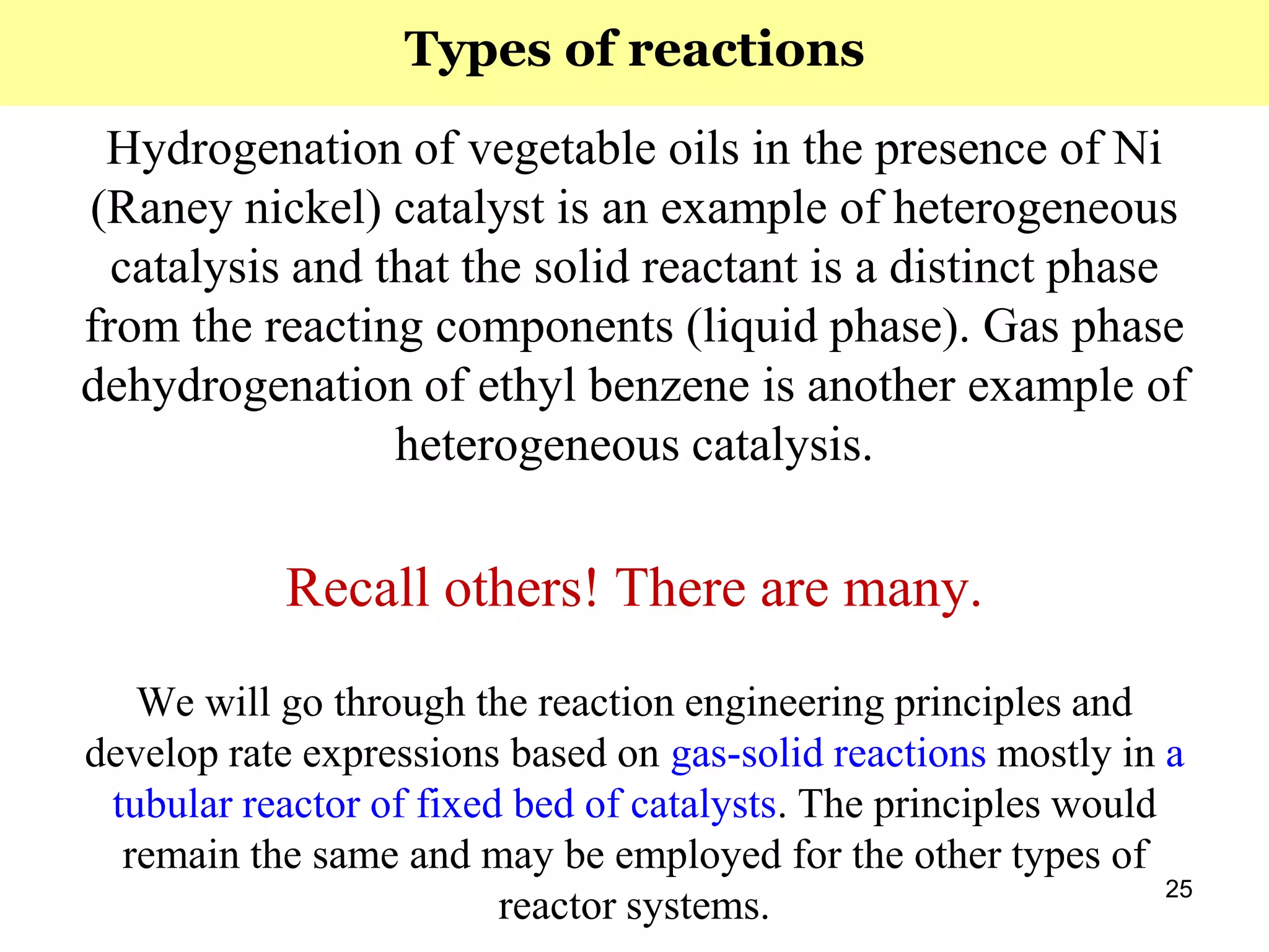 25
Hydrogenation of vegetable oils in the presence of Ni
(Raney nickel) catalyst is an example of heterogeneous
catalysis and that the solid reactant is a distinct phase
from the reacting components (liquid phase). Gas phase
dehydrogenation of ethyl benzene is another example of
heterogeneous catalysis.
Recall others! There are many.
We will go through the reaction engineering principles and
develop rate expressions based on gas-solid reactions mostly in a
tubular reactor of fixed bed of catalysts. The principles would
remain the same and may be employed for the other types of
reactor systems.
Types of reactions
 