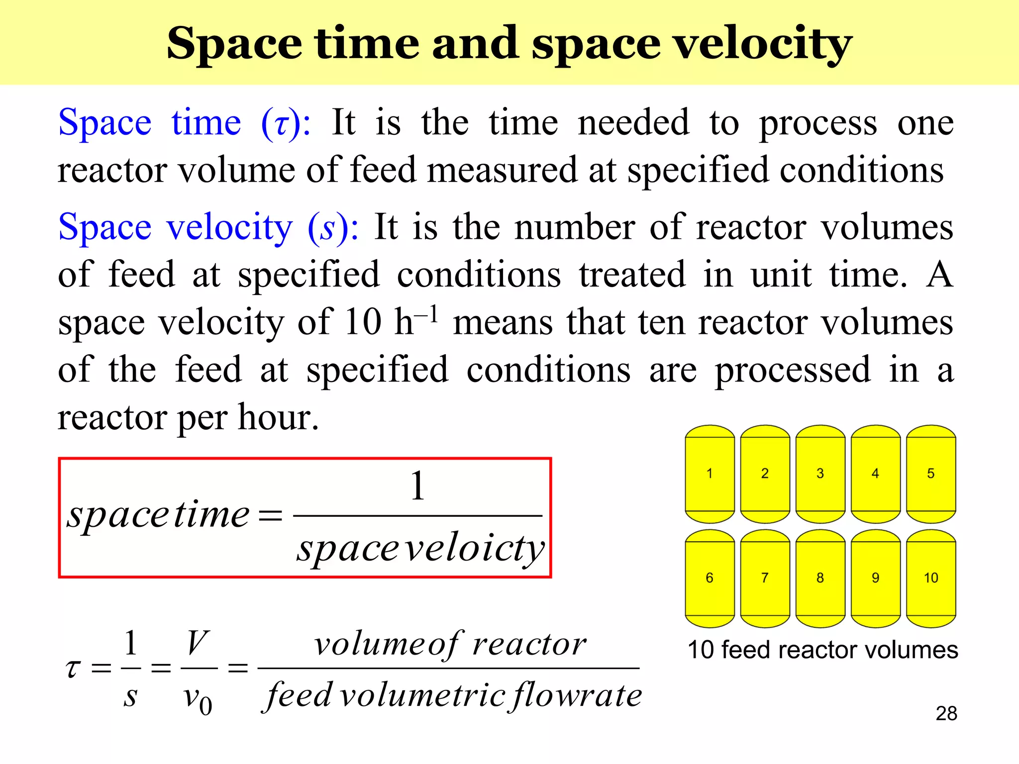 28
Space time (τ): It is the time needed to process one
reactor volume of feed measured at specified conditions
Space velocity (s): It is the number of reactor volumes
of feed at specified conditions treated in unit time. A
space velocity of 10 h‒1 means that ten reactor volumes
of the feed at specified conditions are processed in a
reactor per hour.
veloictyspace
timespace
1

Space time and space velocity
flowratevolumetricfeed
reactorofvolume
v
V
s

0
1

10 feed reactor volumes
 