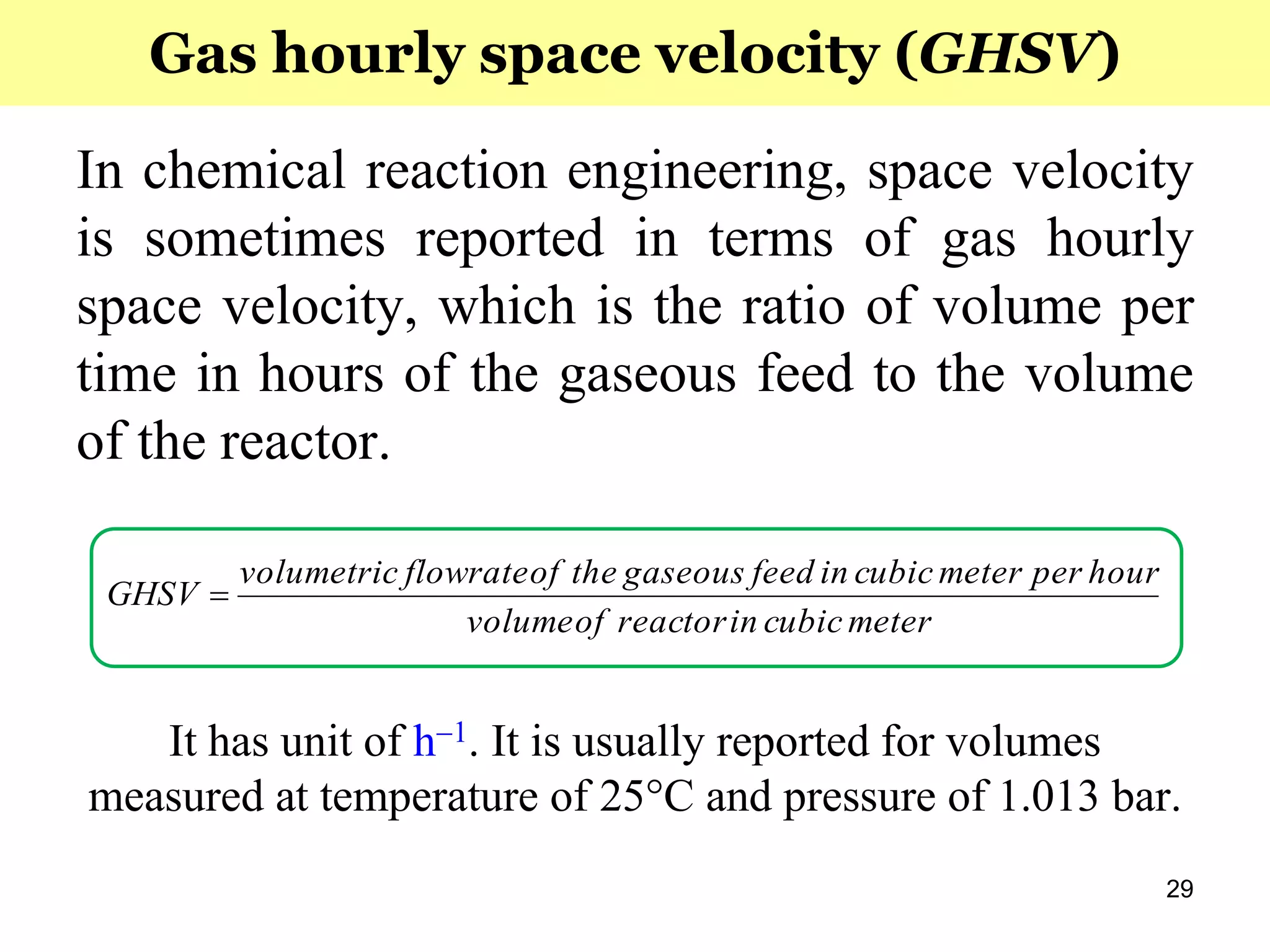 29
In chemical reaction engineering, space velocity
is sometimes reported in terms of gas hourly
space velocity, which is the ratio of volume per
time in hours of the gaseous feed to the volume
of the reactor.
It has unit of h1. It is usually reported for volumes
measured at temperature of 25°C and pressure of 1.013 bar.
metercubicinreactorofvolume
hourpermetercubicinfeedgaseoustheofflowratevolumetric
GHSV 
Gas hourly space velocity (GHSV)
 