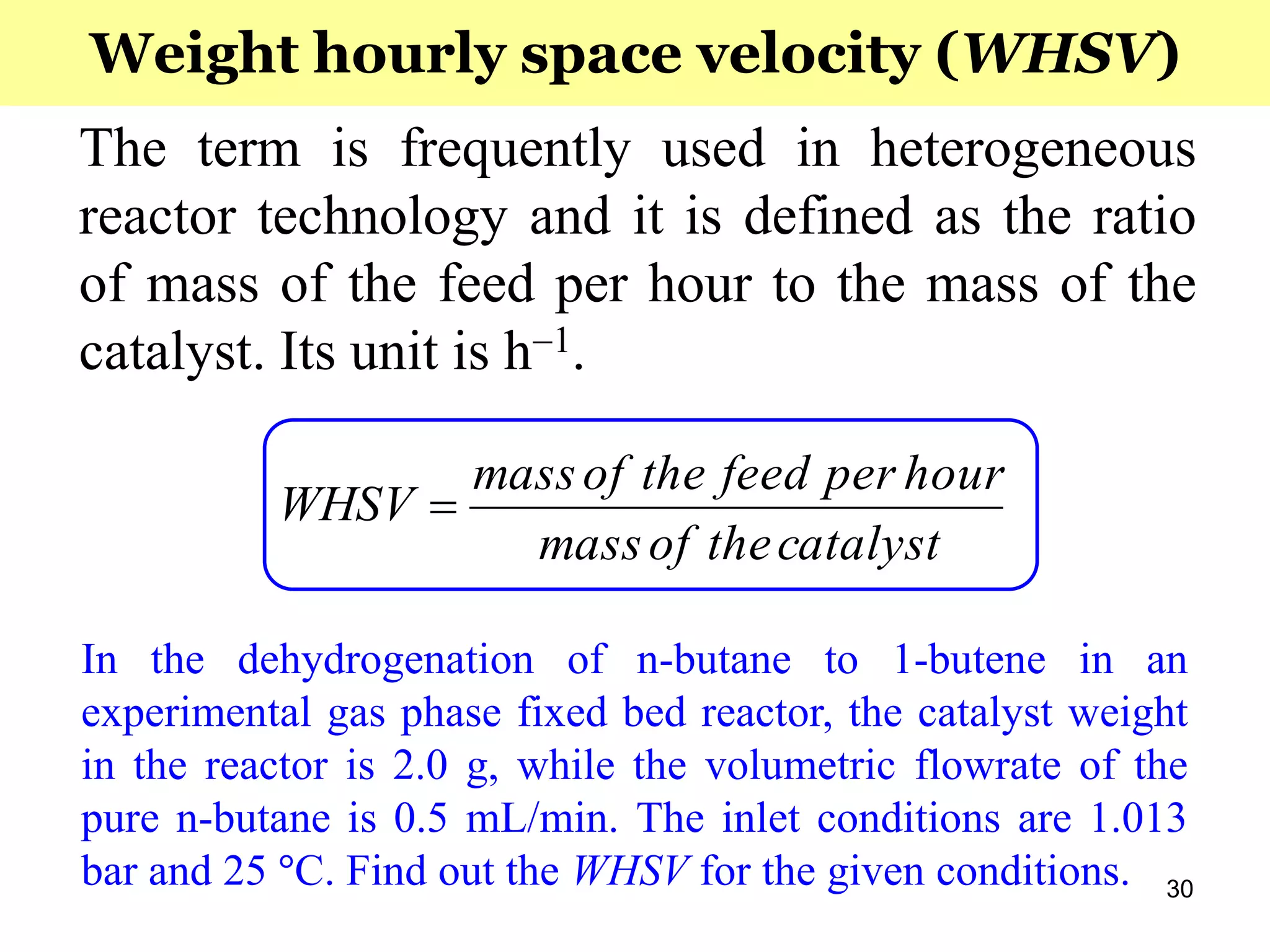 30
The term is frequently used in heterogeneous
reactor technology and it is defined as the ratio
of mass of the feed per hour to the mass of the
catalyst. Its unit is h1.
catalysttheofmass
hourperfeedtheofmass
WHSV 
Weight hourly space velocity (WHSV)
In the dehydrogenation of n-butane to 1-butene in an
experimental gas phase fixed bed reactor, the catalyst weight
in the reactor is 2.0 g, while the volumetric flowrate of the
pure n-butane is 0.5 mL/min. The inlet conditions are 1.013
bar and 25 °C. Find out the WHSV for the given conditions.
 