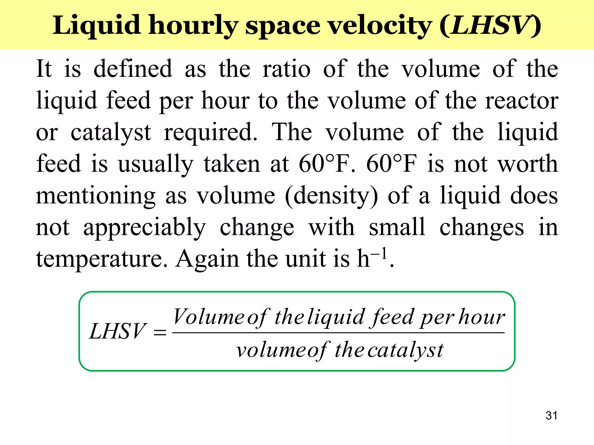 31
It is defined as the ratio of the volume of the
liquid feed per hour to the volume of the reactor
or catalyst required. The volume of the liquid
feed is usually taken at 60°F. 60°F is not worth
mentioning as volume (density) of a liquid does
not appreciably change with small changes in
temperature. Again the unit is h1.
Liquid hourly space velocity (LHSV)
catalysttheofvolume
hourperfeedliquidtheofVolume
LHSV 
 