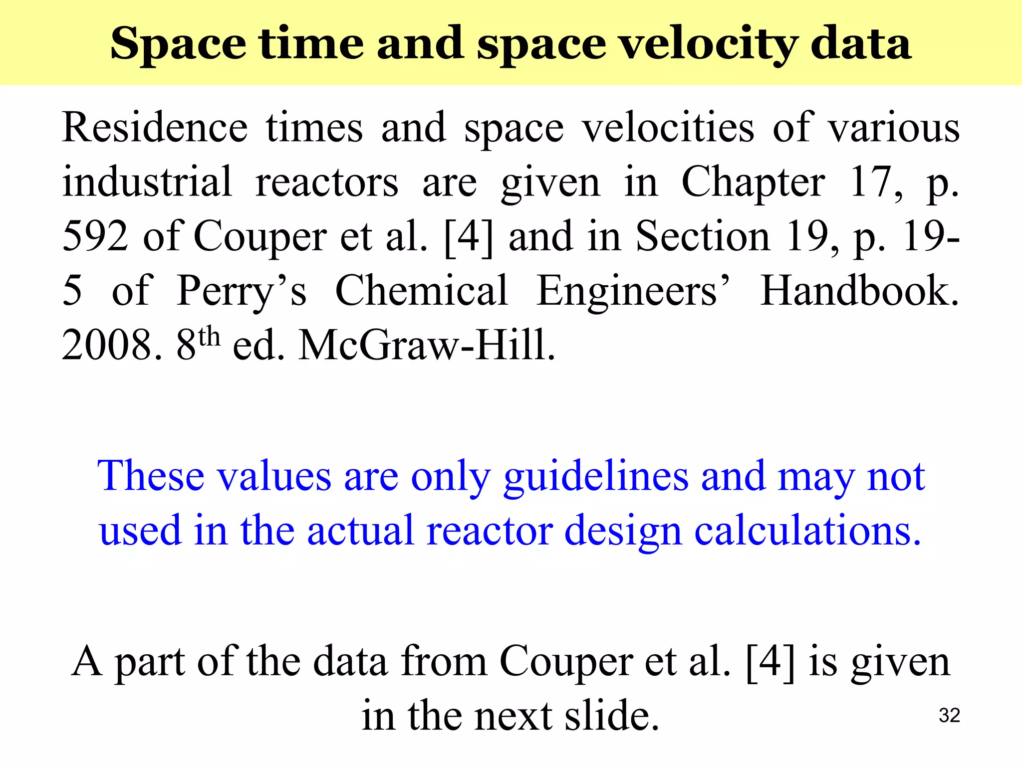 32
Residence times and space velocities of various
industrial reactors are given in Chapter 17, p.
592 of Couper et al. [4] and in Section 19, p. 19-
5 of Perry’s Chemical Engineers’ Handbook.
2008. 8th ed. McGraw-Hill.
These values are only guidelines and may not
used in the actual reactor design calculations.
A part of the data from Couper et al. [4] is given
in the next slide.
Space time and space velocity data
 