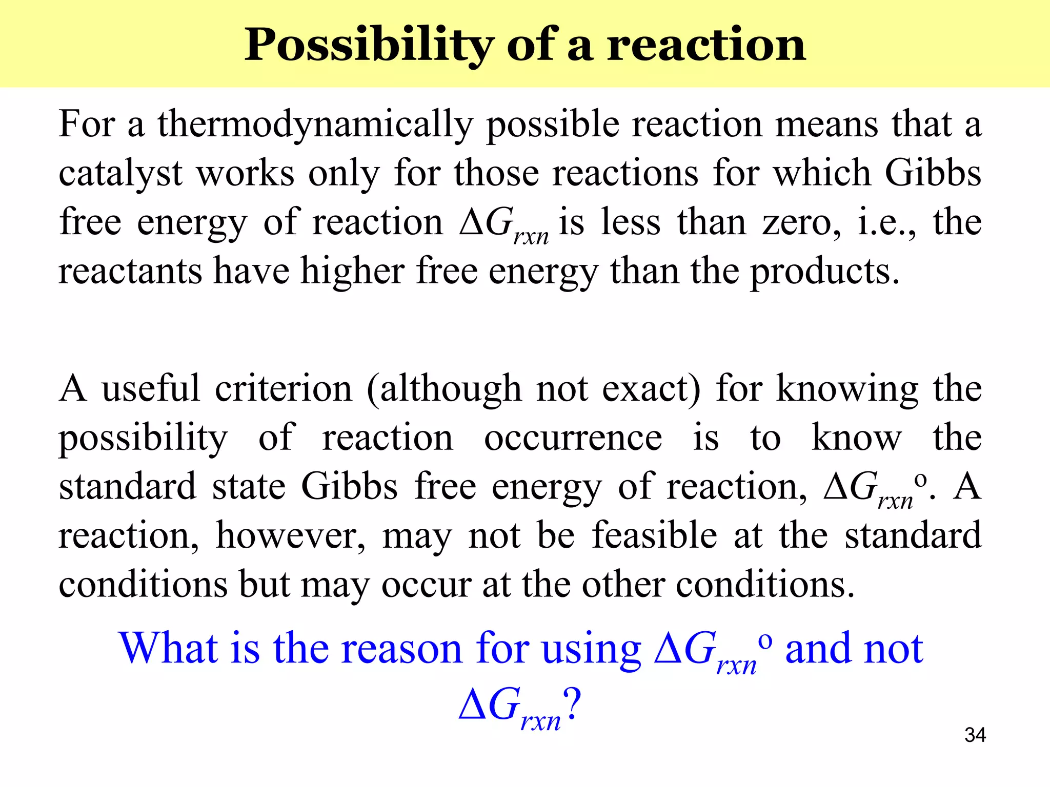 34
For a thermodynamically possible reaction means that a
catalyst works only for those reactions for which Gibbs
free energy of reaction ∆Grxn is less than zero, i.e., the
reactants have higher free energy than the products.
A useful criterion (although not exact) for knowing the
possibility of reaction occurrence is to know the
standard state Gibbs free energy of reaction, ∆Grxn
o. A
reaction, however, may not be feasible at the standard
conditions but may occur at the other conditions.
What is the reason for using ∆Grxn
o and not
∆Grxn?
Possibility of a reaction
 