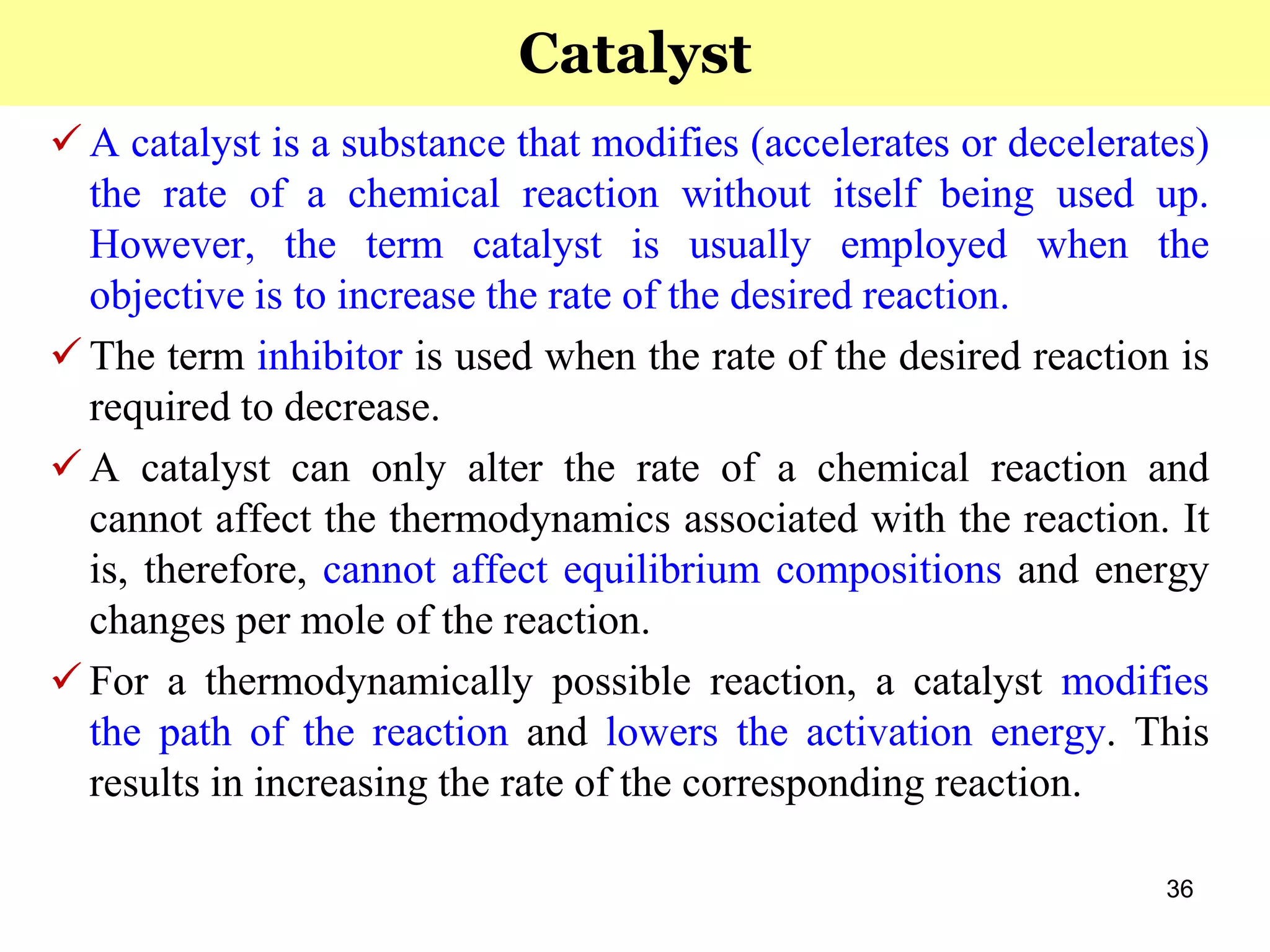 36
 A catalyst is a substance that modifies (accelerates or decelerates)
the rate of a chemical reaction without itself being used up.
However, the term catalyst is usually employed when the
objective is to increase the rate of the desired reaction.
 The term inhibitor is used when the rate of the desired reaction is
required to decrease.
 A catalyst can only alter the rate of a chemical reaction and
cannot affect the thermodynamics associated with the reaction. It
is, therefore, cannot affect equilibrium compositions and energy
changes per mole of the reaction.
 For a thermodynamically possible reaction, a catalyst modifies
the path of the reaction and lowers the activation energy. This
results in increasing the rate of the corresponding reaction.
Catalyst
 