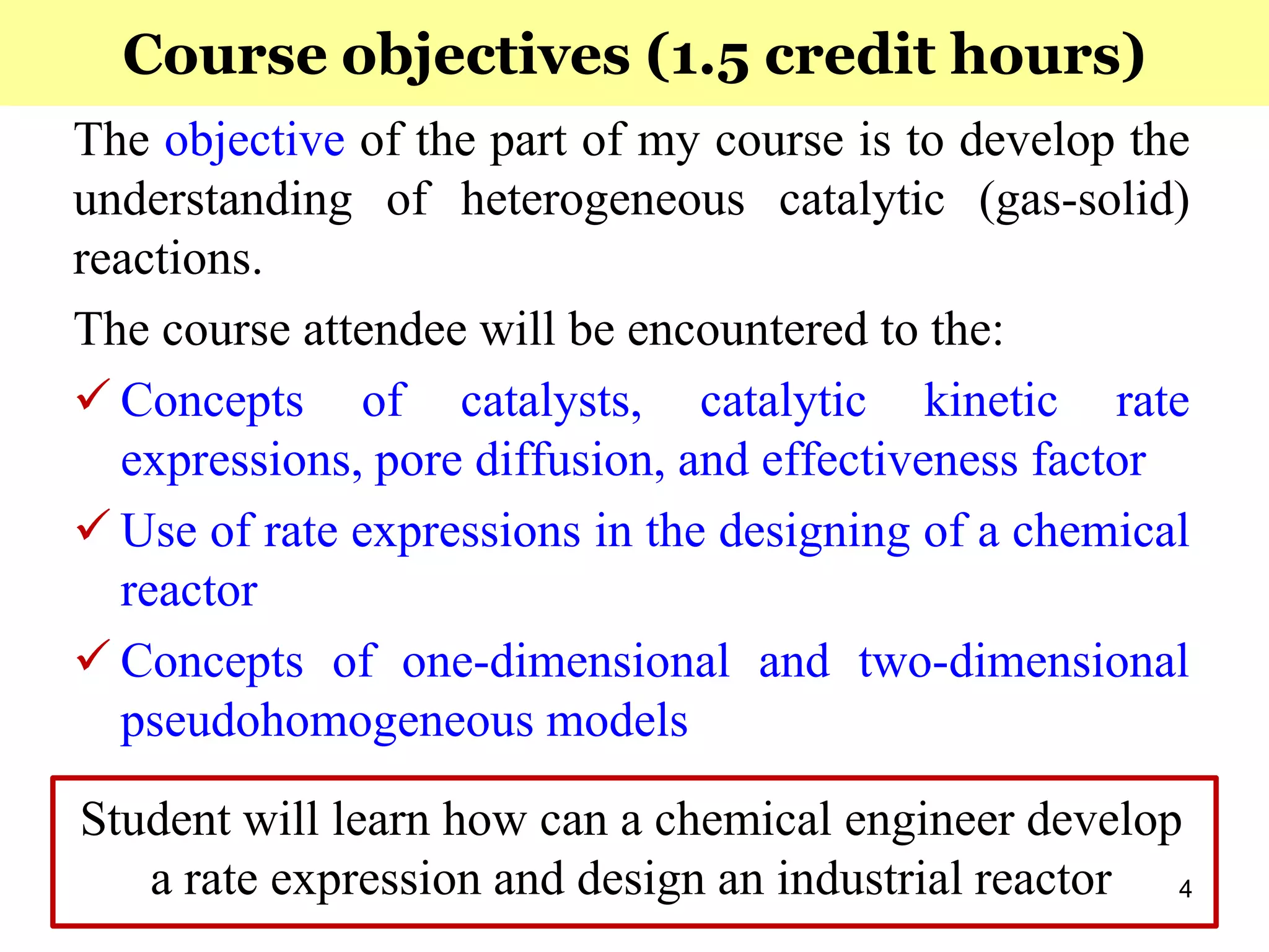 4
Course objectives (1.5 credit hours)
The objective of the part of my course is to develop the
understanding of heterogeneous catalytic (gas-solid)
reactions.
The course attendee will be encountered to the:
 Concepts of catalysts, catalytic kinetic rate
expressions, pore diffusion, and effectiveness factor
 Use of rate expressions in the designing of a chemical
reactor
 Concepts of one-dimensional and two-dimensional
pseudohomogeneous models
Student will learn how can a chemical engineer develop
a rate expression and design an industrial reactor
 