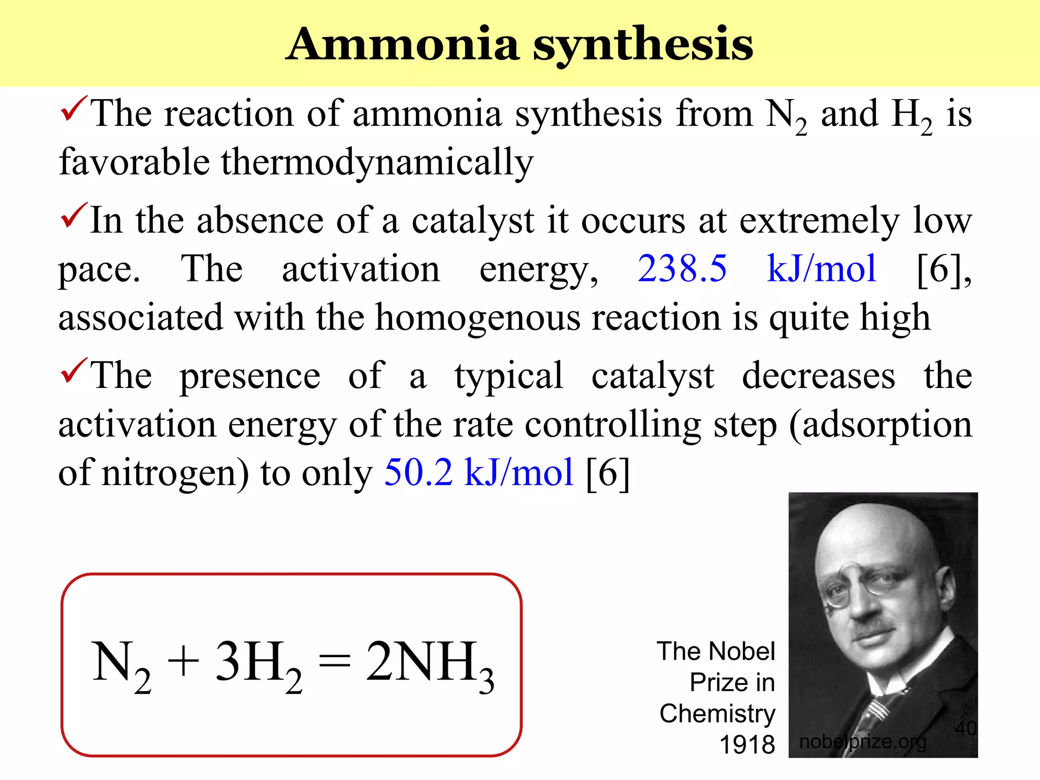 40
The reaction of ammonia synthesis from N2 and H2 is
favorable thermodynamically
In the absence of a catalyst it occurs at extremely low
pace. The activation energy, 238.5 kJ/mol [6],
associated with the homogenous reaction is quite high
The presence of a typical catalyst decreases the
activation energy of the rate controlling step (adsorption
of nitrogen) to only 50.2 kJ/mol [6]
Ammonia synthesis
N2 + 3H2 = 2NH3
nobelprize.org
The Nobel
Prize in
Chemistry
1918
 