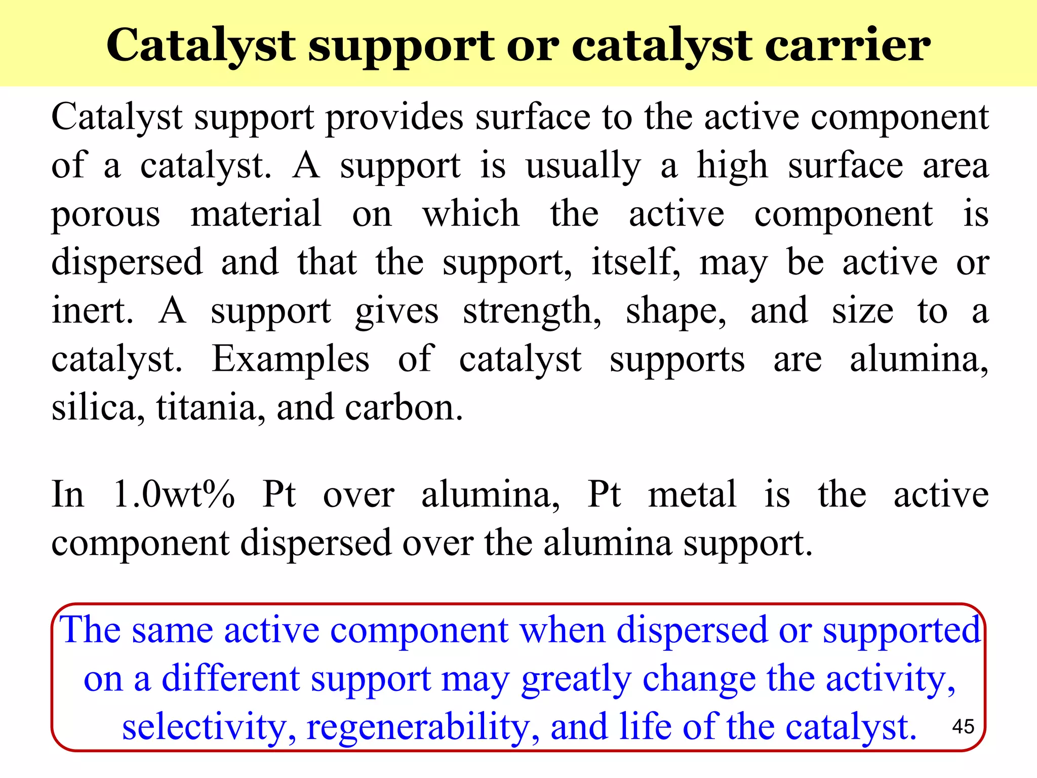 45
Catalyst support provides surface to the active component
of a catalyst. A support is usually a high surface area
porous material on which the active component is
dispersed and that the support, itself, may be active or
inert. A support gives strength, shape, and size to a
catalyst. Examples of catalyst supports are alumina,
silica, titania, and carbon.
In 1.0wt% Pt over alumina, Pt metal is the active
component dispersed over the alumina support.
The same active component when dispersed or supported
on a different support may greatly change the activity,
selectivity, regenerability, and life of the catalyst.
Catalyst support or catalyst carrier
 