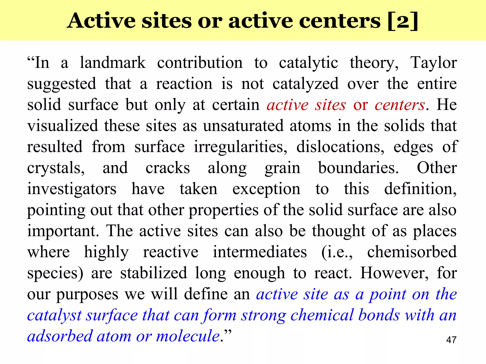 47
“In a landmark contribution to catalytic theory, Taylor
suggested that a reaction is not catalyzed over the entire
solid surface but only at certain active sites or centers. He
visualized these sites as unsaturated atoms in the solids that
resulted from surface irregularities, dislocations, edges of
crystals, and cracks along grain boundaries. Other
investigators have taken exception to this definition,
pointing out that other properties of the solid surface are also
important. The active sites can also be thought of as places
where highly reactive intermediates (i.e., chemisorbed
species) are stabilized long enough to react. However, for
our purposes we will define an active site as a point on the
catalyst surface that can form strong chemical bonds with an
adsorbed atom or molecule.”
Active sites or active centers [2]
 