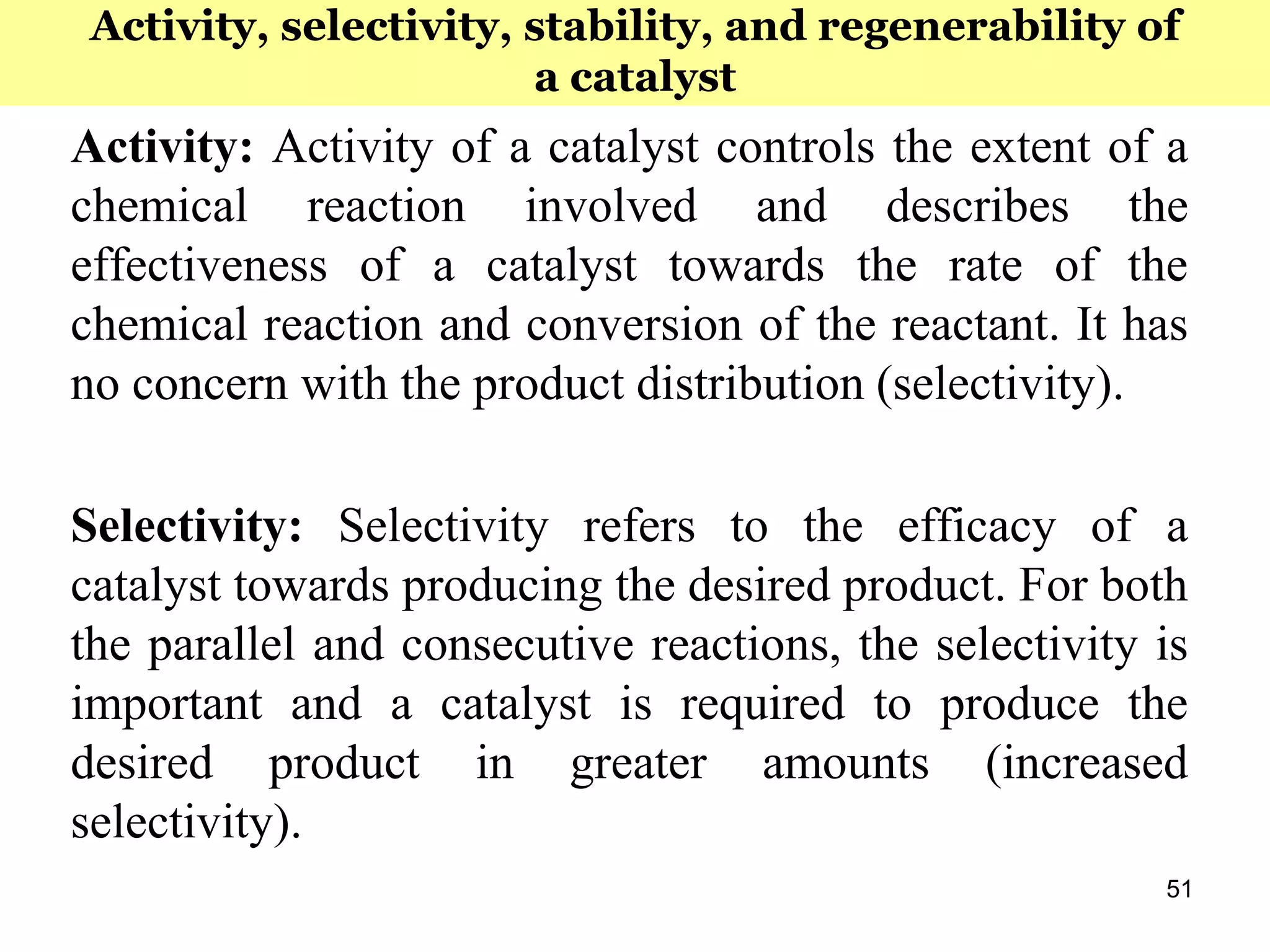 51
Activity: Activity of a catalyst controls the extent of a
chemical reaction involved and describes the
effectiveness of a catalyst towards the rate of the
chemical reaction and conversion of the reactant. It has
no concern with the product distribution (selectivity).
Selectivity: Selectivity refers to the efficacy of a
catalyst towards producing the desired product. For both
the parallel and consecutive reactions, the selectivity is
important and a catalyst is required to produce the
desired product in greater amounts (increased
selectivity).
Activity, selectivity, stability, and regenerability of
a catalyst
 