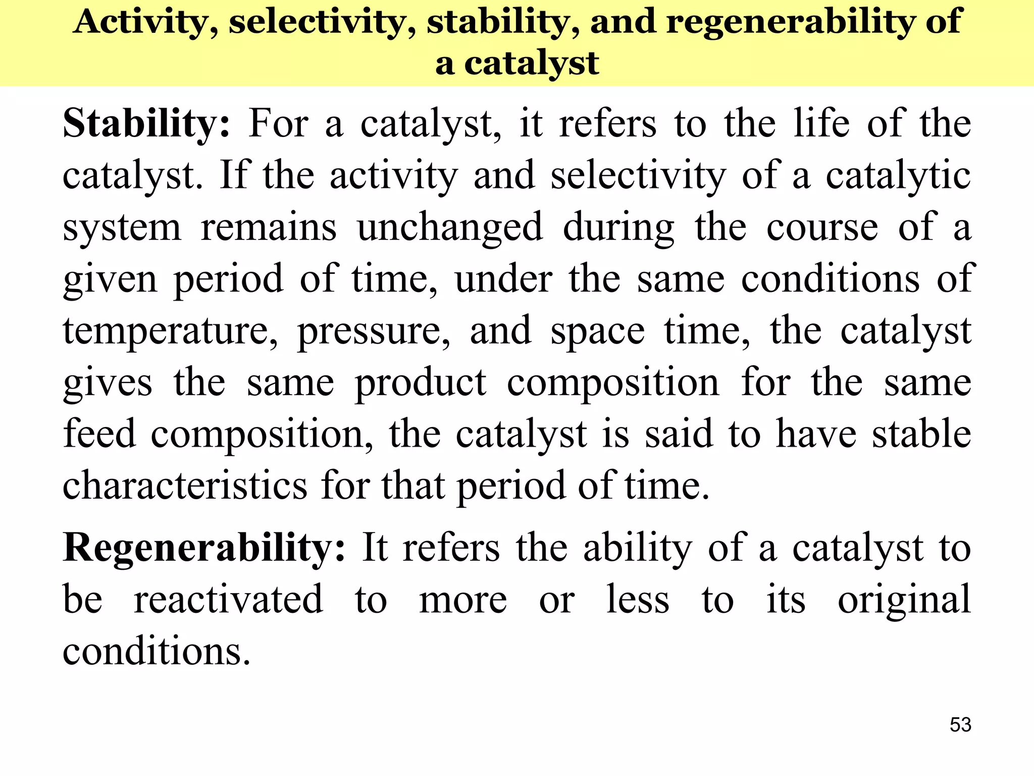 53
Stability: For a catalyst, it refers to the life of the
catalyst. If the activity and selectivity of a catalytic
system remains unchanged during the course of a
given period of time, under the same conditions of
temperature, pressure, and space time, the catalyst
gives the same product composition for the same
feed composition, the catalyst is said to have stable
characteristics for that period of time.
Regenerability: It refers the ability of a catalyst to
be reactivated to more or less to its original
conditions.
Activity, selectivity, stability, and regenerability of
a catalyst
 
