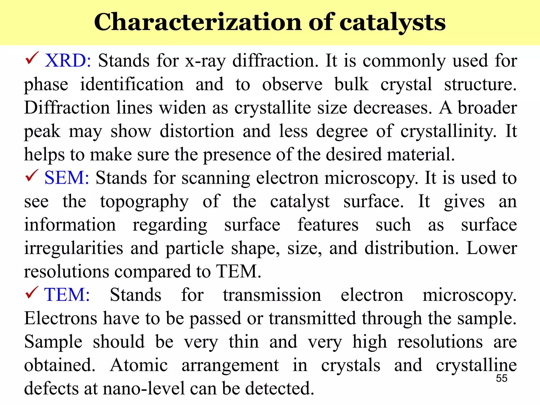 55
 XRD: Stands for x-ray diffraction. It is commonly used for
phase identification and to observe bulk crystal structure.
Diffraction lines widen as crystallite size decreases. A broader
peak may show distortion and less degree of crystallinity. It
helps to make sure the presence of the desired material.
 SEM: Stands for scanning electron microscopy. It is used to
see the topography of the catalyst surface. It gives an
information regarding surface features such as surface
irregularities and particle shape, size, and distribution. Lower
resolutions compared to TEM.
 TEM: Stands for transmission electron microscopy.
Electrons have to be passed or transmitted through the sample.
Sample should be very thin and very high resolutions are
obtained. Atomic arrangement in crystals and crystalline
defects at nano-level can be detected.
Characterization of catalysts
 