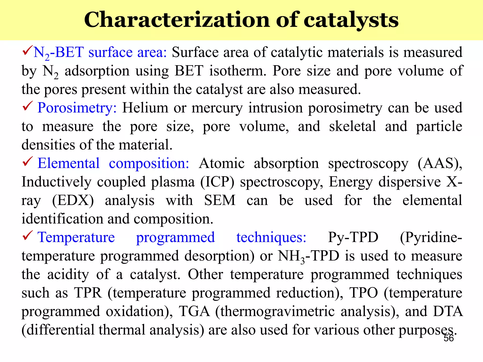 56
N2-BET surface area: Surface area of catalytic materials is measured
by N2 adsorption using BET isotherm. Pore size and pore volume of
the pores present within the catalyst are also measured.
 Porosimetry: Helium or mercury intrusion porosimetry can be used
to measure the pore size, pore volume, and skeletal and particle
densities of the material.
 Elemental composition: Atomic absorption spectroscopy (AAS),
Inductively coupled plasma (ICP) spectroscopy, Energy dispersive X-
ray (EDX) analysis with SEM can be used for the elemental
identification and composition.
 Temperature programmed techniques: Py-TPD (Pyridine-
temperature programmed desorption) or NH3-TPD is used to measure
the acidity of a catalyst. Other temperature programmed techniques
such as TPR (temperature programmed reduction), TPO (temperature
programmed oxidation), TGA (thermogravimetric analysis), and DTA
(differential thermal analysis) are also used for various other purposes.
Characterization of catalysts
 