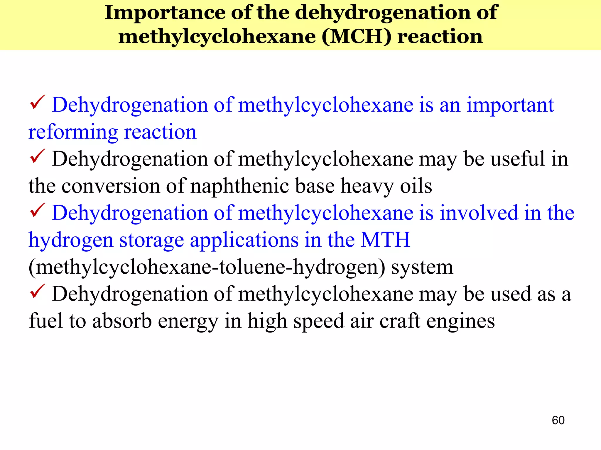 60
 Dehydrogenation of methylcyclohexane is an important
reforming reaction
 Dehydrogenation of methylcyclohexane may be useful in
the conversion of naphthenic base heavy oils
 Dehydrogenation of methylcyclohexane is involved in the
hydrogen storage applications in the MTH
(methylcyclohexane-toluene-hydrogen) system
 Dehydrogenation of methylcyclohexane may be used as a
fuel to absorb energy in high speed air craft engines
Importance of the dehydrogenation of
methylcyclohexane (MCH) reaction
 