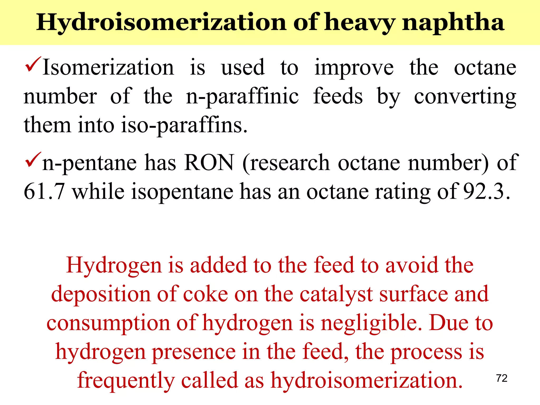 72
Isomerization is used to improve the octane
number of the n-paraffinic feeds by converting
them into iso-paraffins.
n-pentane has RON (research octane number) of
61.7 while isopentane has an octane rating of 92.3.
Hydrogen is added to the feed to avoid the
deposition of coke on the catalyst surface and
consumption of hydrogen is negligible. Due to
hydrogen presence in the feed, the process is
frequently called as hydroisomerization.
Hydroisomerization of heavy naphtha
 