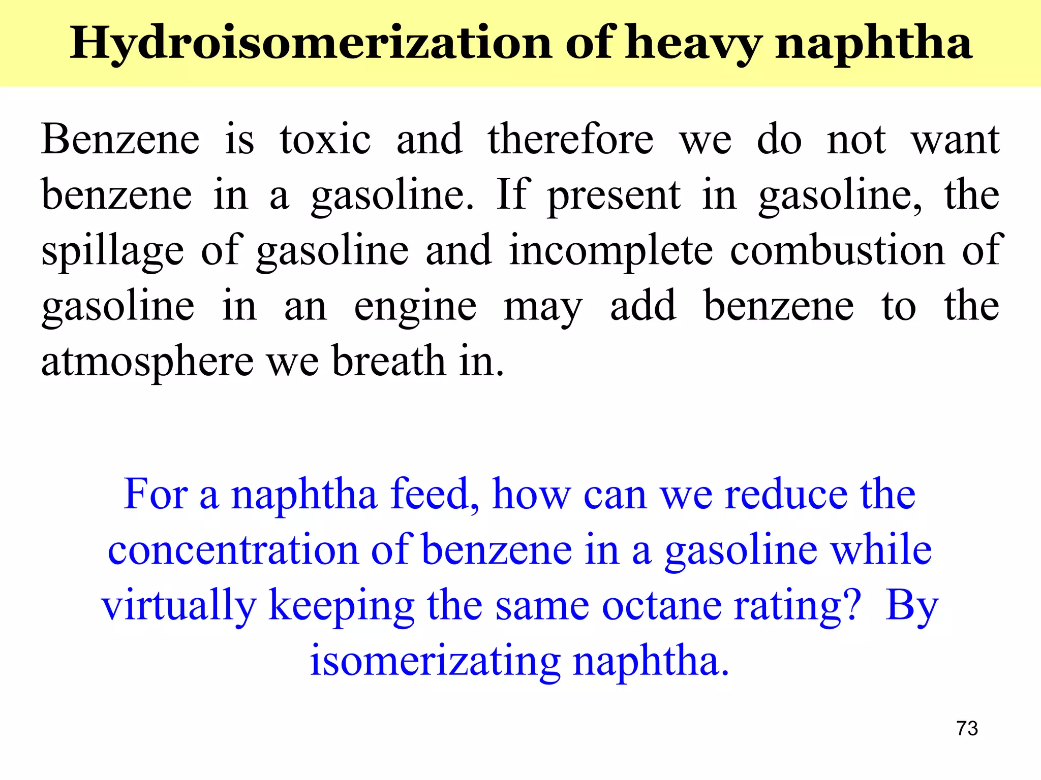 73
Benzene is toxic and therefore we do not want
benzene in a gasoline. If present in gasoline, the
spillage of gasoline and incomplete combustion of
gasoline in an engine may add benzene to the
atmosphere we breath in.
For a naphtha feed, how can we reduce the
concentration of benzene in a gasoline while
virtually keeping the same octane rating? By
isomerizating naphtha.
Hydroisomerization of heavy naphtha
 