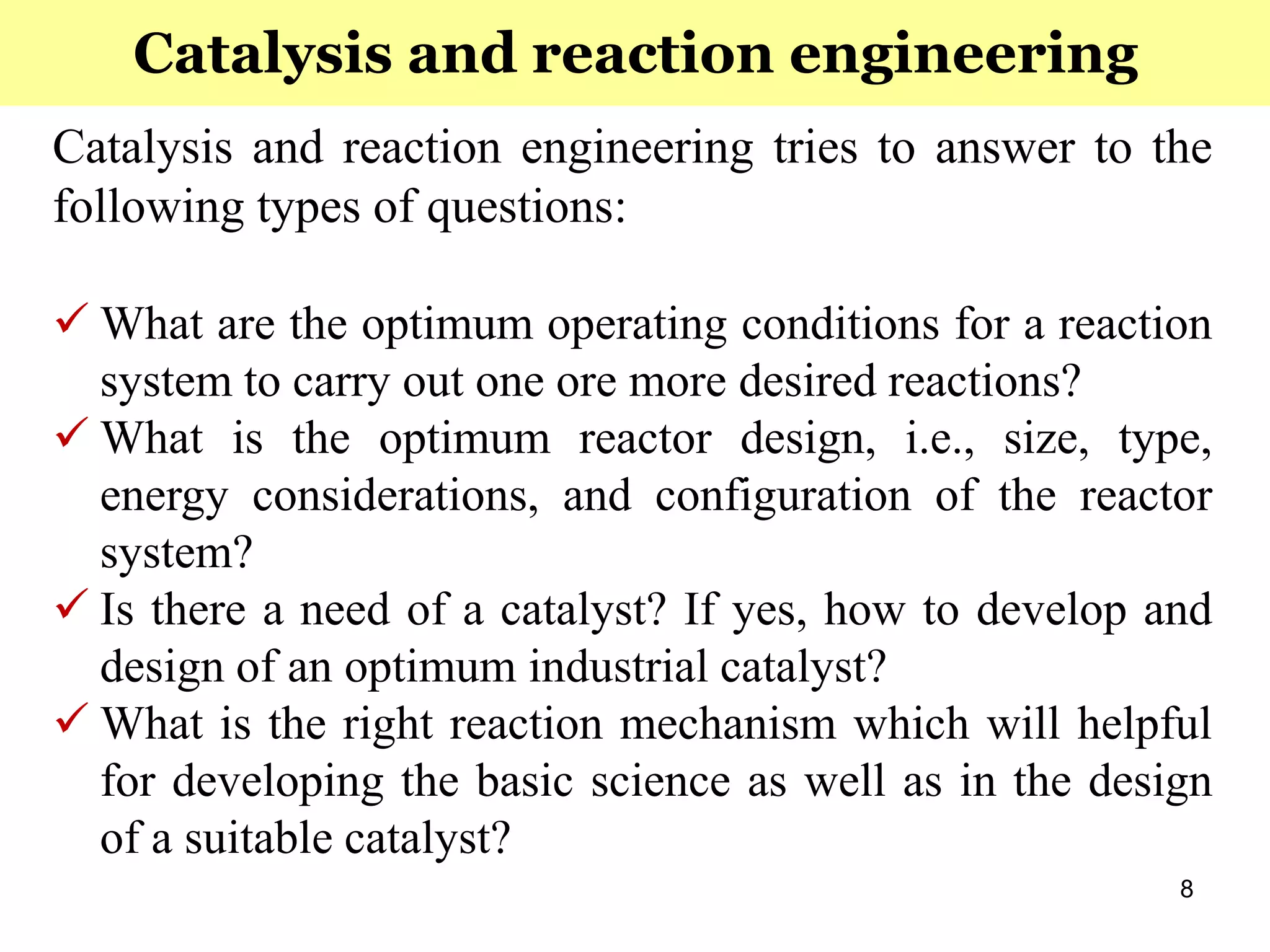 8
Catalysis and reaction engineering tries to answer to the
following types of questions:
 What are the optimum operating conditions for a reaction
system to carry out one ore more desired reactions?
 What is the optimum reactor design, i.e., size, type,
energy considerations, and configuration of the reactor
system?
 Is there a need of a catalyst? If yes, how to develop and
design of an optimum industrial catalyst?
 What is the right reaction mechanism which will helpful
for developing the basic science as well as in the design
of a suitable catalyst?
Catalysis and reaction engineering
 
