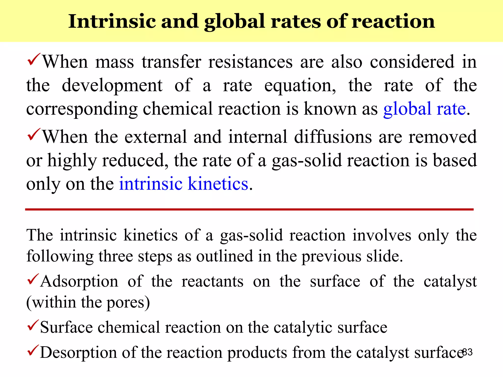 83
When mass transfer resistances are also considered in
the development of a rate equation, the rate of the
corresponding chemical reaction is known as global rate.
When the external and internal diffusions are removed
or highly reduced, the rate of a gas-solid reaction is based
only on the intrinsic kinetics.
The intrinsic kinetics of a gas-solid reaction involves only the
following three steps as outlined in the previous slide.
Adsorption of the reactants on the surface of the catalyst
(within the pores)
Surface chemical reaction on the catalytic surface
Desorption of the reaction products from the catalyst surface
Intrinsic and global rates of reaction
 
