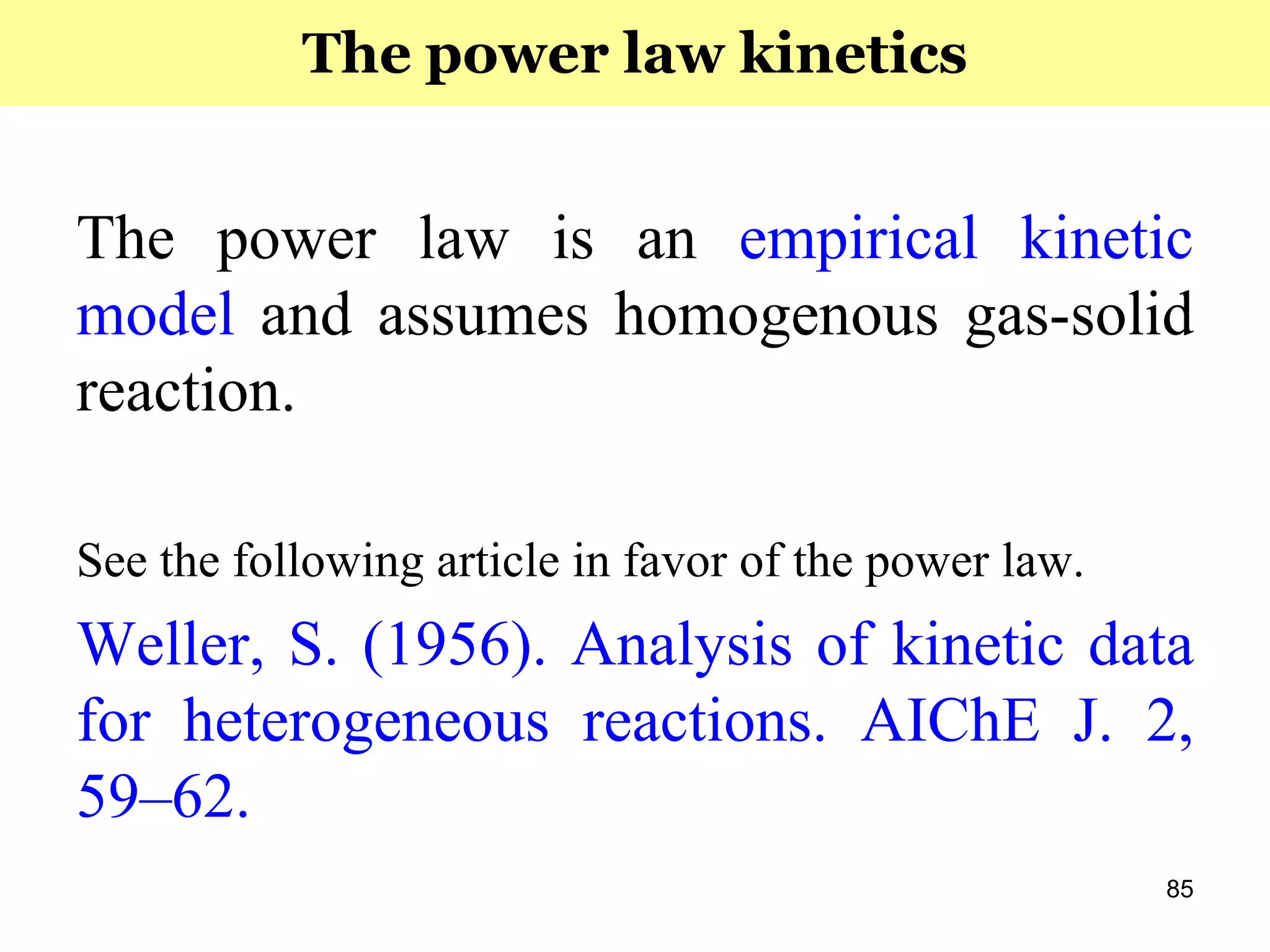 85
The power law is an empirical kinetic
model and assumes homogenous gas-solid
reaction.
See the following article in favor of the power law.
Weller, S. (1956). Analysis of kinetic data
for heterogeneous reactions. AIChE J. 2,
59–62.
The power law kinetics
 