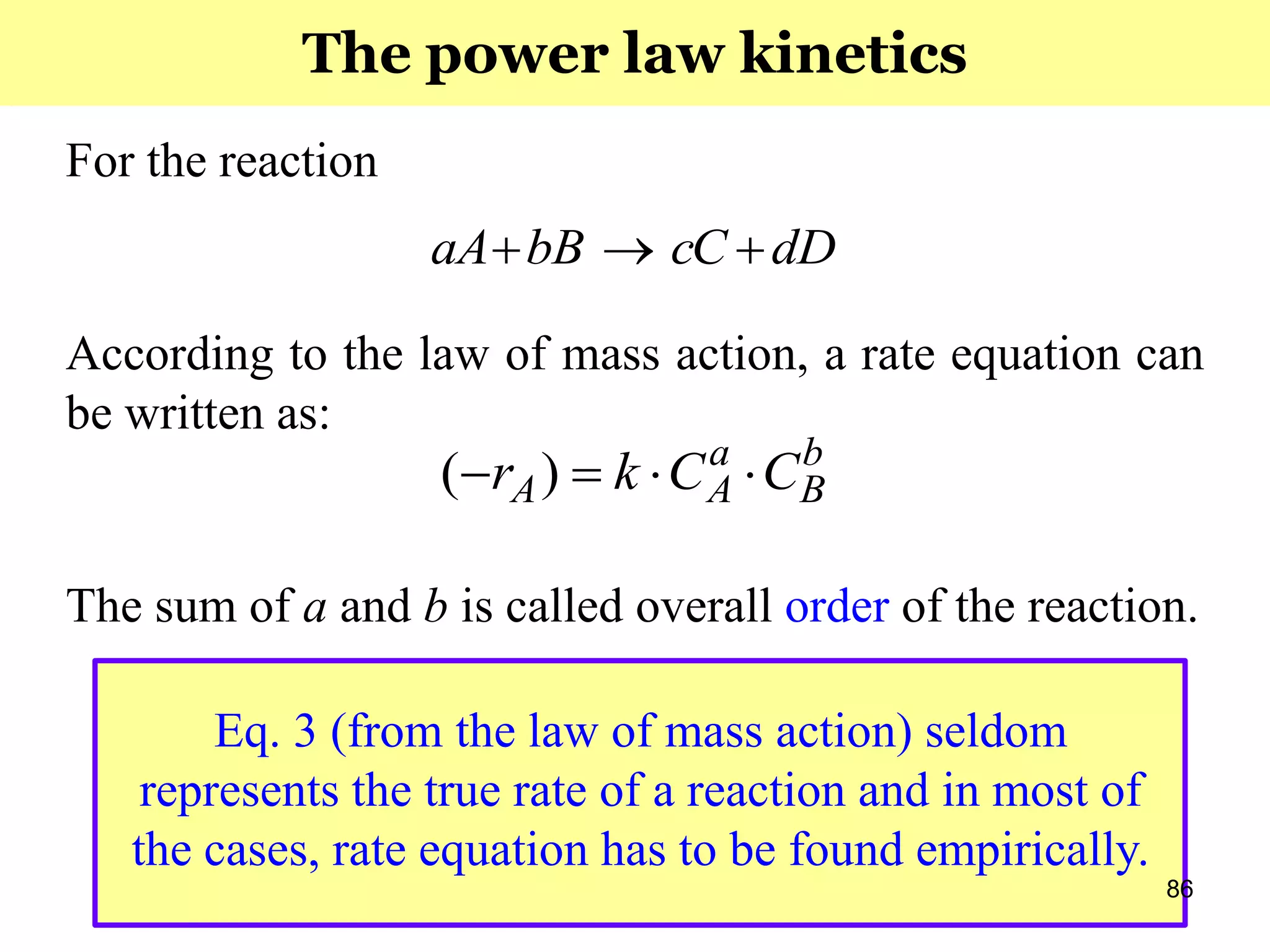 86
For the reaction
According to the law of mass action, a rate equation can
be written as:
The sum of a and b is called overall order of the reaction.
dDcCbBaA 
b
B
a
AA CCkr  )(
Eq. 3 (from the law of mass action) seldom
represents the true rate of a reaction and in most of
the cases, rate equation has to be found empirically.
The power law kinetics
 