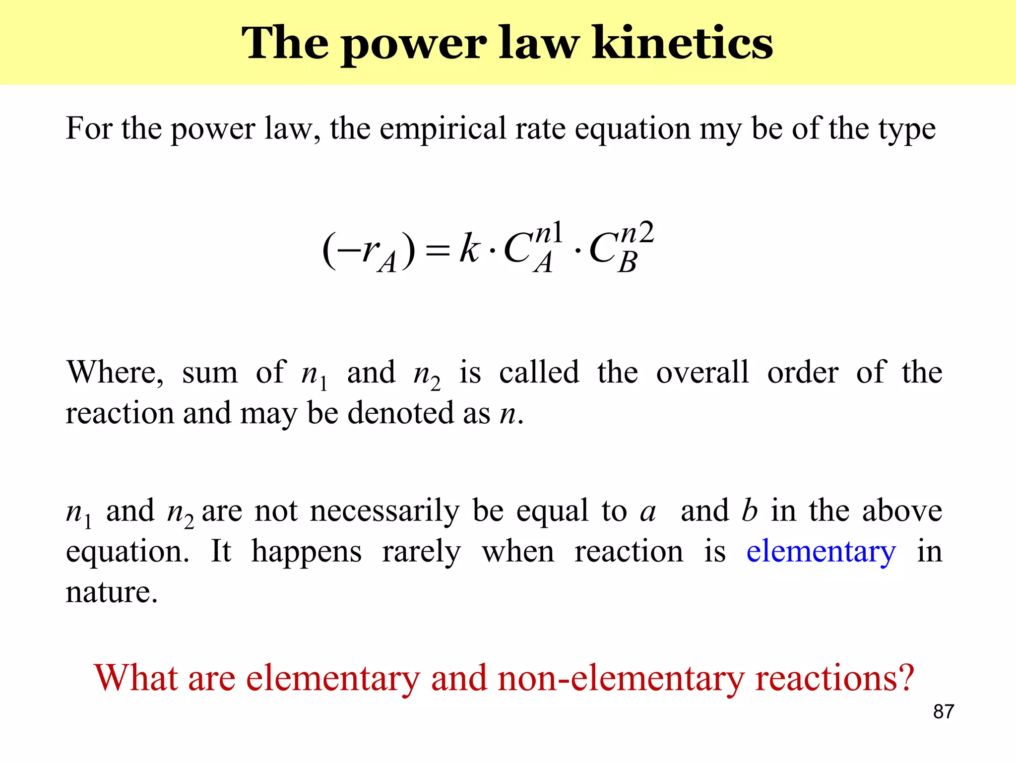 87
For the power law, the empirical rate equation my be of the type
Where, sum of n1 and n2 is called the overall order of the
reaction and may be denoted as n.
n1 and n2 are not necessarily be equal to a and b in the above
equation. It happens rarely when reaction is elementary in
nature.
What are elementary and non-elementary reactions?
21
)( n
B
n
AA CCkr 
The power law kinetics
 