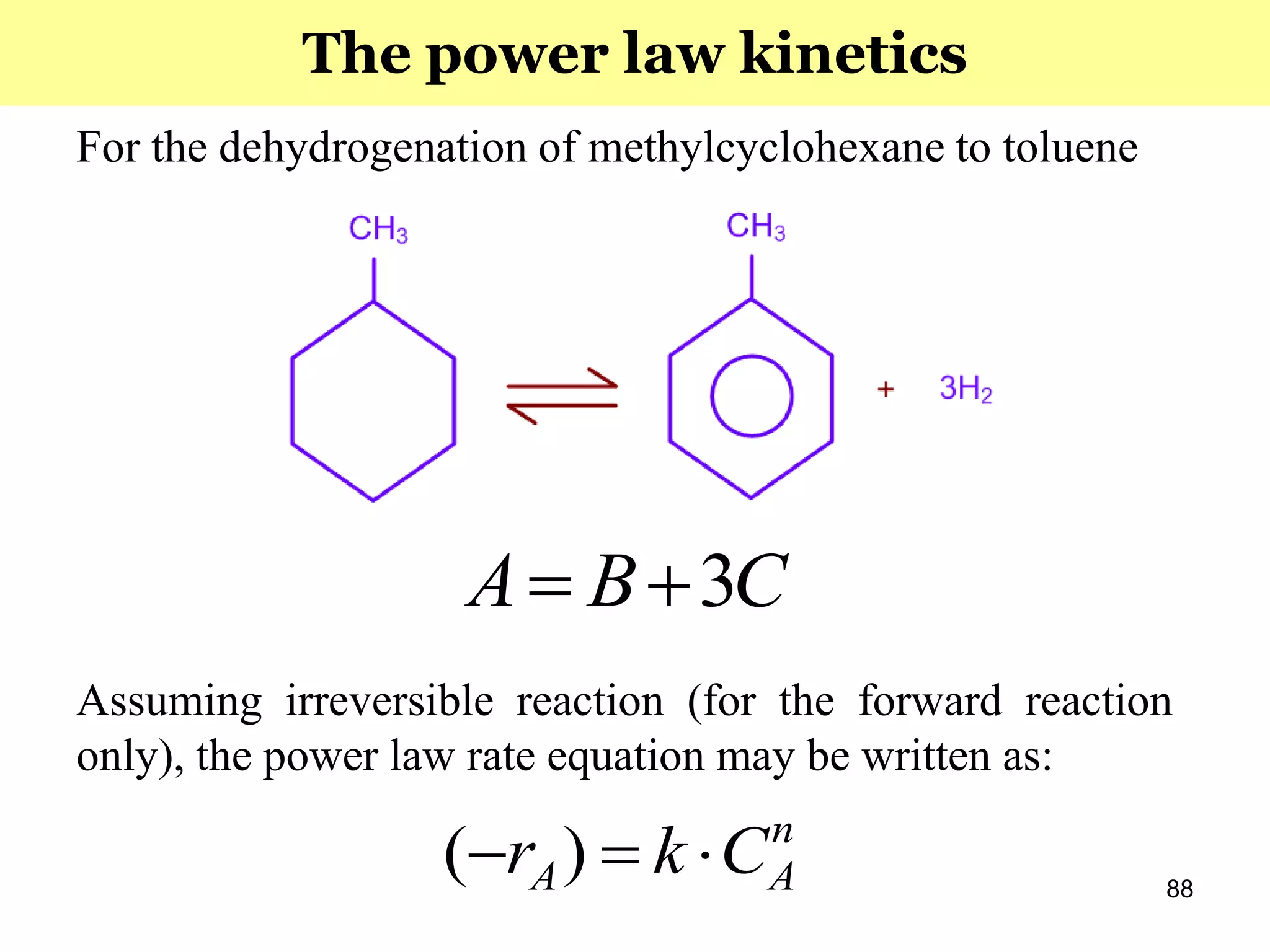 88
For the dehydrogenation of methylcyclohexane to toluene
Assuming irreversible reaction (for the forward reaction
only), the power law rate equation may be written as:
n
AA Ckr  )(
CBA 3
The power law kinetics
 