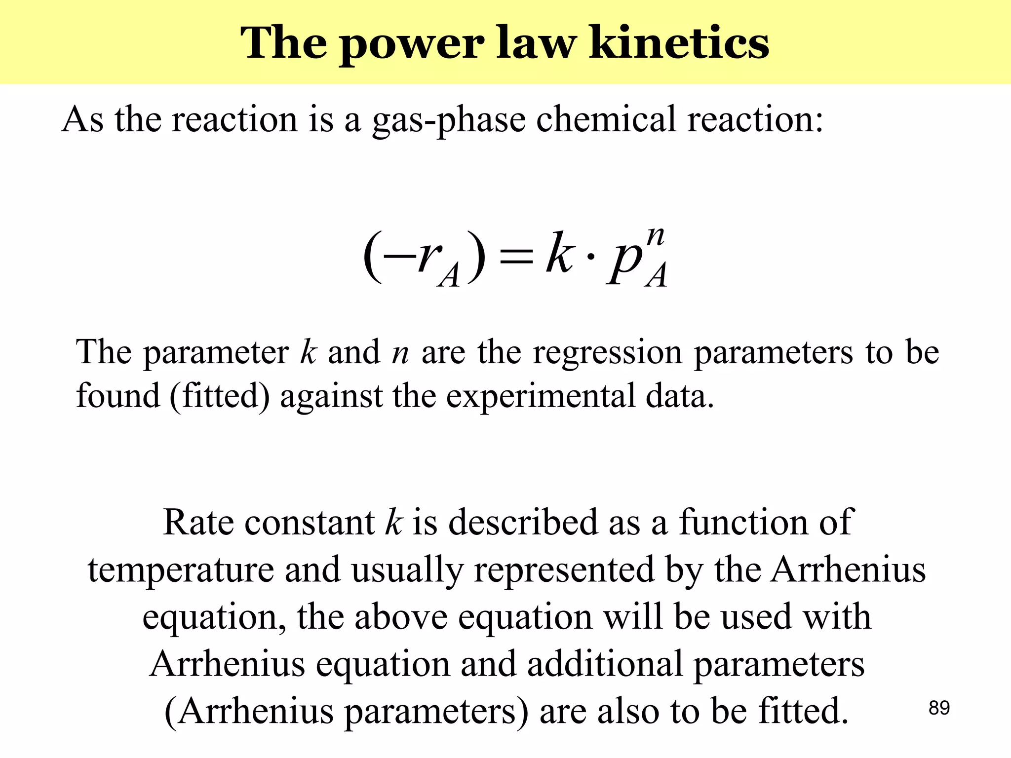 89
As the reaction is a gas-phase chemical reaction:
n
AA pkr  )(
The parameter k and n are the regression parameters to be
found (fitted) against the experimental data.
Rate constant k is described as a function of
temperature and usually represented by the Arrhenius
equation, the above equation will be used with
Arrhenius equation and additional parameters
(Arrhenius parameters) are also to be fitted.
The power law kinetics
 