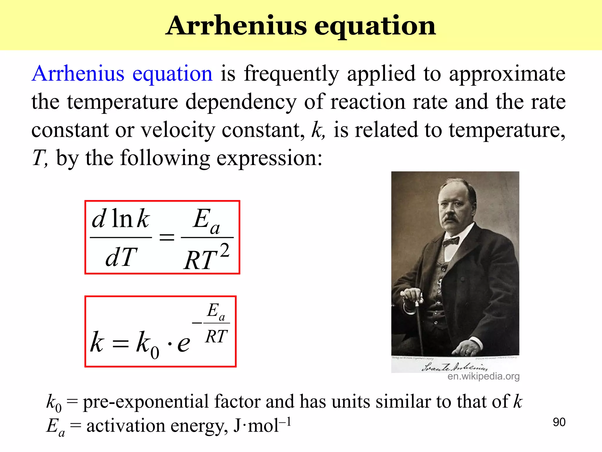 90
Arrhenius equation is frequently applied to approximate
the temperature dependency of reaction rate and the rate
constant or velocity constant, k, is related to temperature,
T, by the following expression:
RT
Ea
ekk

 0
k0 = pre-exponential factor and has units similar to that of k
Ea = activation energy, J·mol–1
2
ln
RT
E
dT
kd a

Arrhenius equation
en.wikipedia.org
 