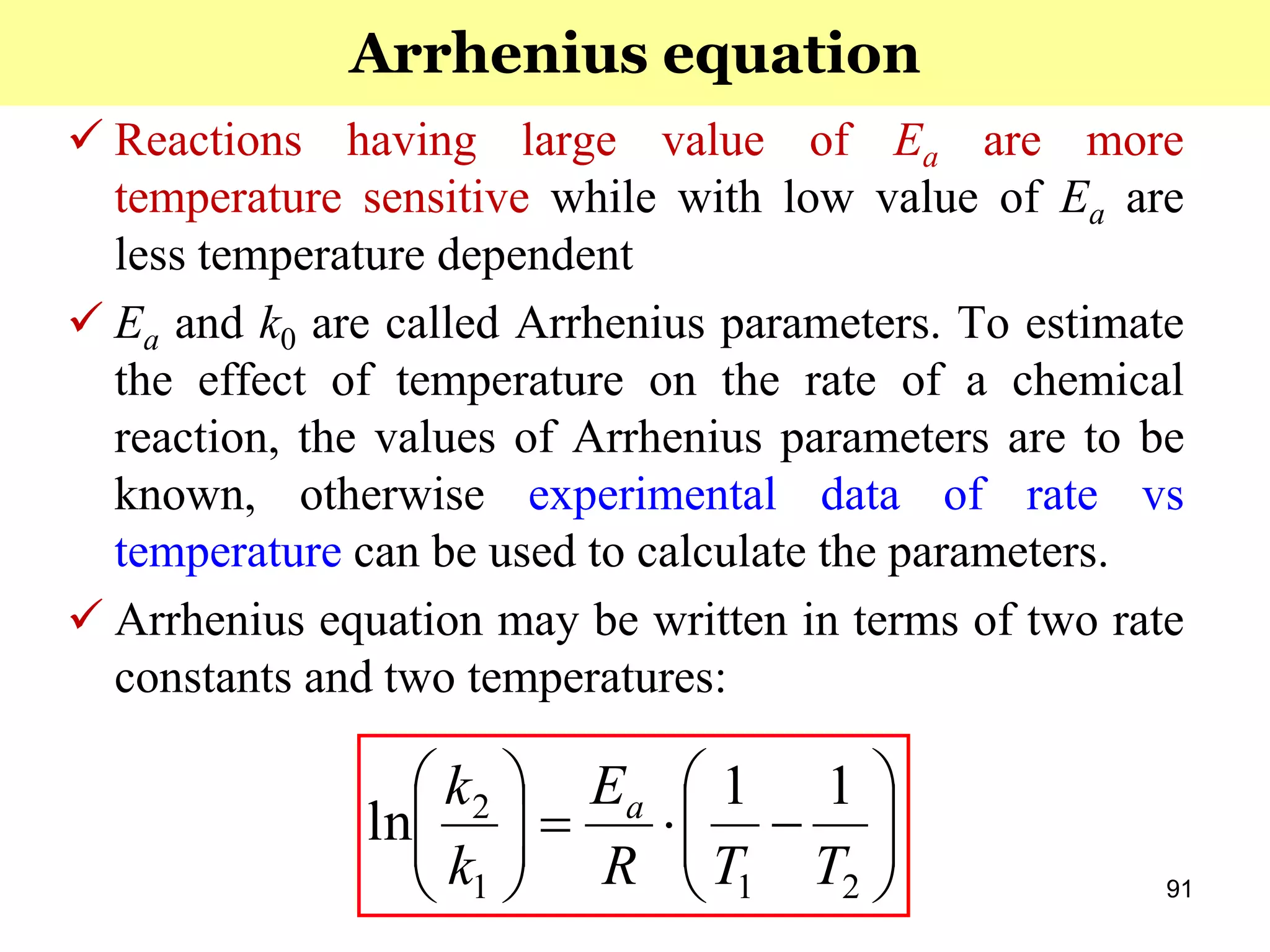 91
 Reactions having large value of Ea are more
temperature sensitive while with low value of Ea are
less temperature dependent
 Ea and k0 are called Arrhenius parameters. To estimate
the effect of temperature on the rate of a chemical
reaction, the values of Arrhenius parameters are to be
known, otherwise experimental data of rate vs
temperature can be used to calculate the parameters.
 Arrhenius equation may be written in terms of two rate
constants and two temperatures:












211
2 11
ln
TTR
E
k
k a
Arrhenius equation
 