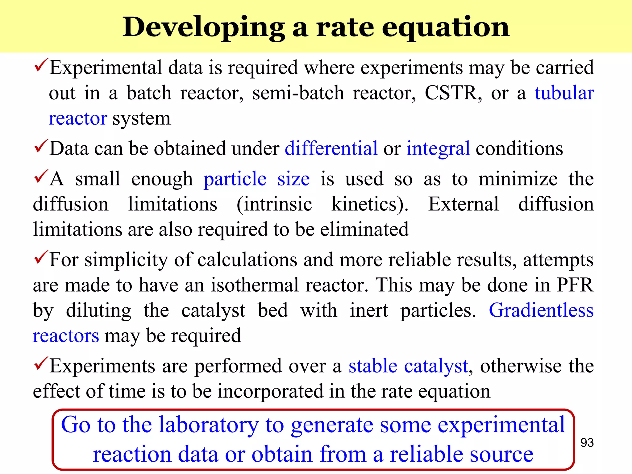 93
Experimental data is required where experiments may be carried
out in a batch reactor, semi-batch reactor, CSTR, or a tubular
reactor system
Data can be obtained under differential or integral conditions
A small enough particle size is used so as to minimize the
diffusion limitations (intrinsic kinetics). External diffusion
limitations are also required to be eliminated
For simplicity of calculations and more reliable results, attempts
are made to have an isothermal reactor. This may be done in PFR
by diluting the catalyst bed with inert particles. Gradientless
reactors may be required
Experiments are performed over a stable catalyst, otherwise the
effect of time is to be incorporated in the rate equation
Go to the laboratory to generate some experimental
reaction data or obtain from a reliable source
Developing a rate equation
 