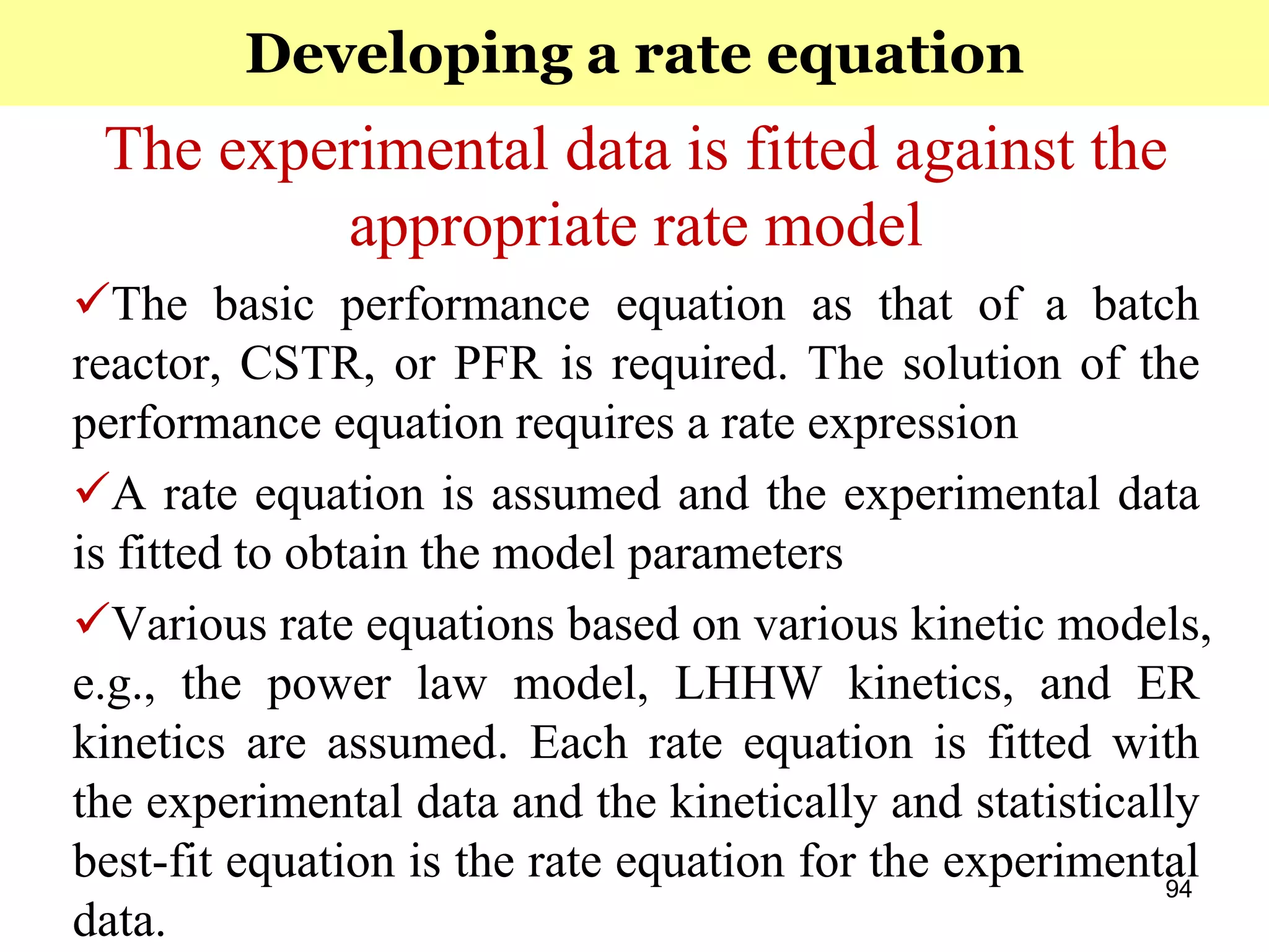 94
The experimental data is fitted against the
appropriate rate model
The basic performance equation as that of a batch
reactor, CSTR, or PFR is required. The solution of the
performance equation requires a rate expression
A rate equation is assumed and the experimental data
is fitted to obtain the model parameters
Various rate equations based on various kinetic models,
e.g., the power law model, LHHW kinetics, and ER
kinetics are assumed. Each rate equation is fitted with
the experimental data and the kinetically and statistically
best-fit equation is the rate equation for the experimental
data.
Developing a rate equation
 