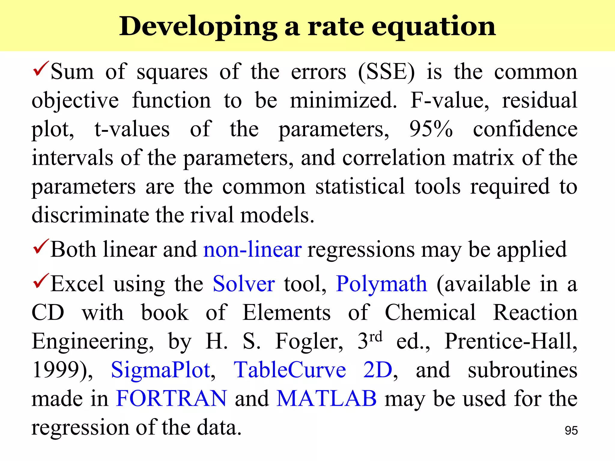 95
Sum of squares of the errors (SSE) is the common
objective function to be minimized. F-value, residual
plot, t-values of the parameters, 95% confidence
intervals of the parameters, and correlation matrix of the
parameters are the common statistical tools required to
discriminate the rival models.
Both linear and non-linear regressions may be applied
Excel using the Solver tool, Polymath (available in a
CD with book of Elements of Chemical Reaction
Engineering, by H. S. Fogler, 3rd ed., Prentice-Hall,
1999), SigmaPlot, TableCurve 2D, and subroutines
made in FORTRAN and MATLAB may be used for the
regression of the data.
Developing a rate equation
 