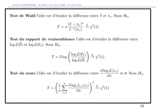 Arthur CHARPENTIER - ACT2040 - Actuariat IARD - Automne 2013
Test de Wald l’idée est d’étudier la diﬀérence entre π et π . Sous H0,
T = n
(π − π )2
I−1(π )
L
→ χ2
(1)
Test du rapport de vraisemblance l’idée est d’étudier la diﬀérence entre
log L(θ) et log L(θ ). Sous H0,
T = 2 log
log L(θ )
log L(θ)
L
→ χ2
(1)
Test du score l’idée est d’étudier la diﬀérence entre
∂ log L(π )
∂π
et 0. Sous H0,
T =
1
n
n
i=1
∂ log fπ (xi)
∂π
2
L
→ χ2
(1)
10
 