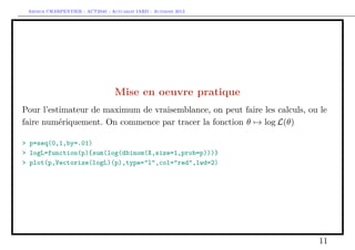Arthur CHARPENTIER - ACT2040 - Actuariat IARD - Automne 2013
Mise en oeuvre pratique
Pour l’estimateur de maximum de vraisemblance, on peut faire les calculs, ou le
faire numériquement. On commence par tracer la fonction θ → log L(θ)
> p=seq(0,1,by=.01)
> logL=function(p){sum(log(dbinom(X,size=1,prob=p)))}
> plot(p,Vectorize(logL)(p),type="l",col="red",lwd=2)
11
 