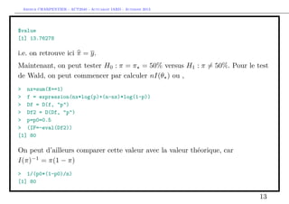 Arthur CHARPENTIER - ACT2040 - Actuariat IARD - Automne 2013
$value
[1] 13.76278
i.e. on retrouve ici π = y.
Maintenant, on peut tester H0 : π = π = 50% versus H1 : π = 50%. Pour le test
de Wald, on peut commencer par calculer nI(θ ) ou ,
> nx=sum(X==1)
> f = expression(nx*log(p)+(n-nx)*log(1-p))
> Df = D(f, "p")
> Df2 = D(Df, "p")
> p=p0=0.5
> (IF=-eval(Df2))
[1] 80
On peut d’ailleurs comparer cette valeur avec la valeur théorique, car
I(π)−1
= π(1 − π)
> 1/(p0*(1-p0)/n)
[1] 80
13
 