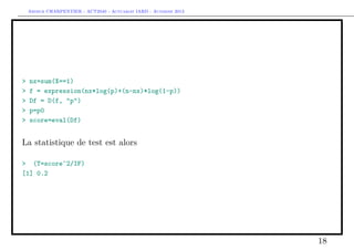 Arthur CHARPENTIER - ACT2040 - Actuariat IARD - Automne 2013
> nx=sum(X==1)
> f = expression(nx*log(p)+(n-nx)*log(1-p))
> Df = D(f, "p")
> p=p0
> score=eval(Df)
La statistique de test est alors
> (T=score^2/IF)
[1] 0.2
18
 