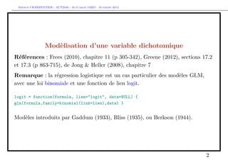 Arthur CHARPENTIER - ACT2040 - Actuariat IARD - Automne 2013
Modèlisation d’une variable dichotomique
Références : Frees (2010), chapitre 11 (p 305-342), Greene (2012), sections 17.2
et 17.3 (p 863-715), de Jong & Heller (2008), chapitre 7
Remarque : la régression logistique est un cas particulier des modèles GLM,
avec une loi binomiale et une fonction de lien logit.
logit = function(formula, lien="logit", data=NULL) {
glm(formula,family=binomial(link=lien),data) }
Modèles introduits par Gaddum (1933), Bliss (1935), ou Berkson (1944).
2
 
