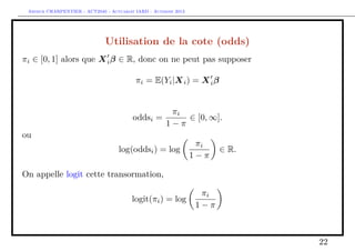Arthur CHARPENTIER - ACT2040 - Actuariat IARD - Automne 2013
Utilisation de la cote (odds)
πi ∈ [0, 1] alors que Xiβ ∈ R, donc on ne peut pas supposer
πi = E(Yi|Xi) = Xiβ
oddsi =
πi
1 − π
∈ [0, ∞].
ou
log(oddsi) = log
πi
1 − π
∈ R.
On appelle logit cette transormation,
logit(πi) = log
πi
1 − π
22
 