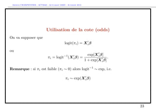 Arthur CHARPENTIER - ACT2040 - Actuariat IARD - Automne 2013
Utilisation de la cote (odds)
On va supposer que
logit(πi) = Xiβ
ou
πi = logit−1
(Xiβ) =
exp[Xiβ]
1 + exp[Xiβ]
.
Remarque : si πi est faible (πi ∼ 0) alors logit−1
∼ exp, i.e.
πi ∼ exp(Xiβ)
23
 