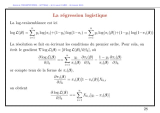 Arthur CHARPENTIER - ACT2040 - Actuariat IARD - Automne 2013
La régression logistique
La log-vraisemblance est ici
log L(β) =
n
i=1
yi log(πi)+(1−yi) log(1−πi) =
n
i=1
yi log(πi(β))+(1−yi) log(1−πi(β))
La résolution se fait en écrivant les conditions du premier ordre. Pour cela, on
écrit le gradient log L(β) = [∂ log L(β)/∂βk], où
∂ log L(β)
∂βk
==
n
i=1
yi
πi(β)
∂πi(β)
∂βk
−
1 − yi
πi(β)
∂πi(β)
∂βk
or compte tenu de la forme de πi(β),
∂πi(β)
∂βk
= πi(β)[1 − πi(β)]Xk,i
on obtient
∂ log L(β)
∂βk
==
n
i=1
Xk,i[yi − πi(β)]
28
 