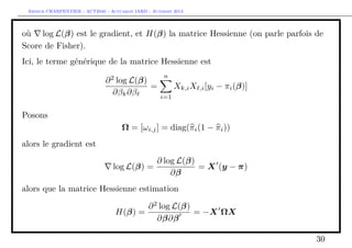 Arthur CHARPENTIER - ACT2040 - Actuariat IARD - Automne 2013
où log L(β) est le gradient, et H(β) la matrice Hessienne (on parle parfois de
Score de Fisher).
Ici, le terme générique de la matrice Hessienne est
∂2
log L(β)
∂βk∂β
=
n
i=1
Xk,iX ,i[yi − πi(β)]
Posons
Ω = [ωi,j] = diag(πi(1 − πi))
alors le gradient est
log L(β) =
∂ log L(β)
∂β
= X (y − π)
alors que la matrice Hessienne estimation
H(β) =
∂2
log L(β)
∂β∂β
= −X ΩX
30
 