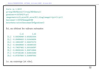 Arthur CHARPENTIER - ACT2040 - Actuariat IARD - Automne 2013
for(s in 1:20){
pi=exp(X%*%beta)/(1+exp(X%*%beta))
gradient=t(X)%*%(Y-pi)
omega=matrix(0,nrow(X),nrow(X));diag(omega)=(pi*(1-pi))
hesienne=-t(X)%*%omega%*%X
beta=beta-solve(hesienne)%*%gradient}
Ici, on obtient les valeurs suivantes
[,1] [,2]
[1,] 0.50034948 0.001821554
[2,] -0.05689403 0.015434935
[3,] -0.19941087 0.055570172
[4,] -0.45629828 0.140490153
[5,] -0.73627462 0.253154397
[6,] -0.85830164 0.309712845
[7,] -0.87192186 0.316615292
[8,] -0.87207800 0.316697581
i.e. on converge (et vite).
32
 