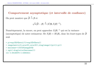 Arthur CHARPENTIER - ACT2040 - Actuariat IARD - Automne 2013
Comportement asymptotique (et intervalle de conﬁance)
On peut montrer que β
P
→ β et
√
n(β − β)
L
→ N(0, I(β)−1
).
Numériquement, la encore, on peut approcher I(β)−1
qui est la variance
(asymptotique) de notre estimateur. Or I(β) = H(β), donc les écart-types de β
sont
> pi=exp(X%*%beta)/(1+exp(X%*%beta))
+ omega=matrix(0,nrow(X),nrow(X));diag(omega)=(pi*(1-pi))
+ hesienne=-t(X)%*%omega%*%X
+ sqrt(-diag(solve(hesienne)))
[1] 0.09128379 0.02902411
33
 