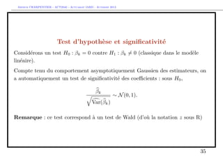 Arthur CHARPENTIER - ACT2040 - Actuariat IARD - Automne 2013
Test d’hypothèse et signiﬁcativité
Considérons un test H0 : βk = 0 contre H1 : βk = 0 (classique dans le modèle
linéaire).
Compte tenu du comportement asymptotiquement Gaussien des estimateurs, on
a automatiquement un test de signiﬁcativité des coeﬃcients : sous H0,
βk
Var(βk)
∼ N(0, 1).
Remarque : ce test correspond à un test de Wald (d’où la notation z sous R)
35
 