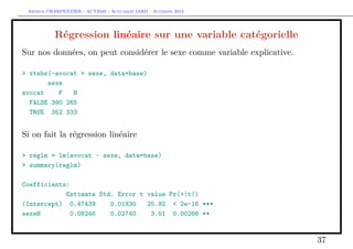 Arthur CHARPENTIER - ACT2040 - Actuariat IARD - Automne 2013
Régression linéaire sur une variable catégorielle
Sur nos données, on peut considérer le sexe comme variable explicative.
> xtabs(~avocat + sexe, data=base)
sexe
avocat F H
FALSE 390 265
TRUE 352 333
Si on fait la régression linéaire
> reglm = lm(avocat ~ sexe, data=base)
> summary(reglm)
Coefficients:
Estimate Std. Error t value Pr(>|t|)
(Intercept) 0.47439 0.01830 25.92 < 2e-16 ***
sexeH 0.08246 0.02740 3.01 0.00266 **
37
 