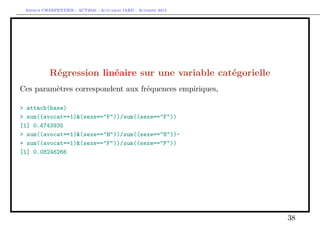 Arthur CHARPENTIER - ACT2040 - Actuariat IARD - Automne 2013
Régression linéaire sur une variable catégorielle
Ces paramètres correspondent aux fréquences empiriques,
> attach(base)
> sum((avocat==1)&(sexe=="F"))/sum((sexe=="F"))
[1] 0.4743935
> sum((avocat==1)&(sexe=="H"))/sum((sexe=="H"))-
+ sum((avocat==1)&(sexe=="F"))/sum((sexe=="F"))
[1] 0.08246266
38
 
