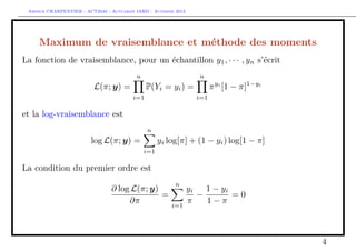 Arthur CHARPENTIER - ACT2040 - Actuariat IARD - Automne 2013
Maximum de vraisemblance et méthode des moments
La fonction de vraisemblance, pour un échantillon y1, · · · , yn s’écrit
L(π; y) =
n
i=1
P(Yi = yi) =
n
i=1
πyi
[1 − π]1−yi
et la log-vraisemblance est
log L(π; y) =
n
i=1
yi log[π] + (1 − yi) log[1 − π]
La condition du premier ordre est
∂ log L(π; y)
∂π
=
n
i=1
yi
π
−
1 − yi
1 − π
= 0
4
 