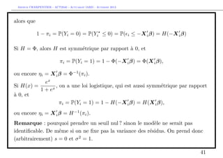 Arthur CHARPENTIER - ACT2040 - Actuariat IARD - Automne 2013
alors que
1 − πi = P(Yi = 0) = P(Yi ≤ 0) = P( i ≤ −Xiβ) = H(−Xiβ)
Si H = Φ, alors H est symmétrique par rapport à 0, et
πi = P(Yi = 1) = 1 − Φ(−Xiβ) = Φ(Xiβ),
ou encore ηi = Xiβ = Φ−1
(πi).
Si H(x) =
ex
1 + ex
, on a une loi logistique, qui est aussi symmétrique par rapport
à 0, et
πi = P(Yi = 1) = 1 − H(−Xiβ) = H(Xiβ),
ou encore ηi = Xiβ = H−1
(πi).
Remarque : pourquoi prendre un seuil nul ? sinon le modèle ne serait pas
identiﬁcable. De même si on ne ﬁxe pas la variance des résidus. On prend donc
(arbitrairement) s = 0 et σ2
= 1.
41
 