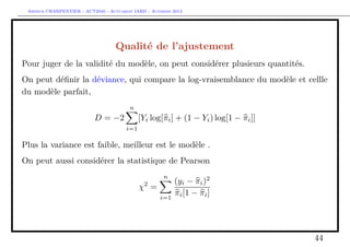 Arthur CHARPENTIER - ACT2040 - Actuariat IARD - Automne 2013
Qualité de l’ajustement
Pour juger de la validité du modèle, on peut considérer plusieurs quantités.
On peut déﬁnir la déviance, qui compare la log-vraisemblance du modèle et cellle
du modèle parfait,
D = −2
n
i=1
[Yi log[πi] + (1 − Yi) log[1 − πi]]
Plus la variance est faible, meilleur est le modèle .
On peut aussi considérer la statistique de Pearson
χ2
=
n
i=1
(yi − πi)2
πi[1 − πi]
44
 
